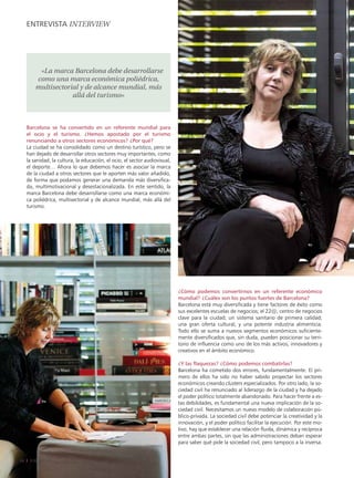 EnTREvISTA intERviEw




          «La marca Barcelona debe desarrollarse
         como una marca económica poliédrica,
         multisectorial y de alcance mundial, más
                     allá del turismo»



     Barcelona se ha convertido en un referente mundial para
     el ocio y el turismo. ¿Hemos apostado por el turismo
     renunciando a otros sectores económicos? ¿Por qué?
     La ciudad se ha consolidado como un destino turístico, pero se
     han dejado de desarrollar otros sectores muy importantes, como
     la sanidad, la cultura, la educación, el ocio, el sector audiovisual,
     el deporte… Ahora lo que debemos hacer es asociar la marca
     de la ciudad a otros sectores que le aporten más valor añadido,
     de forma que podamos generar una demanda más diversifica-
     da, multimotivacional y desestacionalizada. En este sentido, la
     marca Barcelona debe desarrollarse como una marca económi-
     ca poliédrica, multisectorial y de alcance mundial, más allá del
     turismo.




                                                                             ¿Cómo podemos convertirnos en un referente económico
                                                                             mundial? ¿Cuáles son los puntos fuertes de Barcelona?
                                                                             Barcelona está muy diversificada y tiene factores de éxito como
                                                                             sus excelentes escuelas de negocios; el 22@, centro de negocios
                                                                             clave para la ciudad; un sistema sanitario de primera calidad;
                                                                             una gran oferta cultural, y una potente industria alimenticia.
                                                                             Todo ello se suma a nuevos segmentos económicos suficiente-
                                                                             mente diversificados que, sin duda, pueden posicionar su terri-
                                                                             torio de influencia como uno de los más activos, innovadores y
                                                                             creativos en el ámbito económico.

                                                                             ¿Y las flaquezas? ¿Cómo podemos combatirlas?
                                                                             Barcelona ha cometido dos errores, fundamentalmente. El pri-
                                                                             mero de ellos ha sido no haber sabido proyectar los sectores
                                                                             económicos creando clusters especializados. Por otro lado, la so-
                                                                             ciedad civil ha renunciado al liderazgo de la ciudad y ha dejado
                                                                             el poder político totalmente abandonado. Para hacer frente a es-
                                                                             tas debilidades, es fundamental una nueva implicación de la so-
                                                                             ciedad civil. Necesitamos un nuevo modelo de colaboración pú-
                                                                             blico-privada. La sociedad civil debe potenciar la creatividad y la
                                                                             innovación, y el poder político facilitar la ejecución. Por este mo-
                                                                             tivo, hay que establecer una relación fluida, dinámica y recíproca
                                                                             entre ambas partes, sin que las administraciones deban esperar
                                                                             para saber qué pide la sociedad civil, pero tampoco a la inversa.


24    EADAVIEW
 
