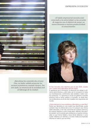 EnTREvISTA intERviEw




                                                      «El tejido empresarial necesita estar
                                                 conectado a la universidad y a las escuelas
                                                   de negocios con el objetivo de sumar un
                                                  nuevo elemento a nuestra productividad:
                                                               el conocimiento»




    «Barcelona ha cometido dos errores:
   Uno, no haber sabido proyectar los
sectores económicos creando clusters. Por
                                              Se han marcado unos objetivos para el año 2020. ¿Cuáles
otro lado, la renuncia de la sociedad civil   son? ¿Cómo será la Barcelona del año 2020?
        al liderazgo de la ciudad»            Si apostamos por la formación, la educación de calidad, la efi-
                                              ciencia administrativa y, sobre todo, por la innovación en todas
                                              sus manifestaciones, conferiremos valor añadido a todos nues-
                                              tros productos. Y si ejercemos la acción de gobierno sumando
                                              esfuerzos entre el sector público y el privado, sin duda hare-
                                              mos de Barcelona una de las diez ciudades más importantes del
                                              mundo.

                                              ¿Cómo afectará la crisis económica a Barcelona y a este Plan?
                                              Puesto que Barcelona es una ciudad muy diversificada, puede
                                              combatir mejor los efectos de la crisis. En cualquier caso, hemos
                                              salido reforzados, al ser más conscientes de nuestras carencias y
                                              de nuestros objetivos a corto y largo plazo. Además, este perio-
                                              do también nos ha servido para analizarnos a nosotros mismos,
                                              saber en qué hemos fallado y hacia dónde debemos ir como
                                              ciudad. Debemos ser valientes y no tener miedo de emprender
                                              reformas en todo lo que nos limita.


                                                                                                   EADAVIEW       25
 