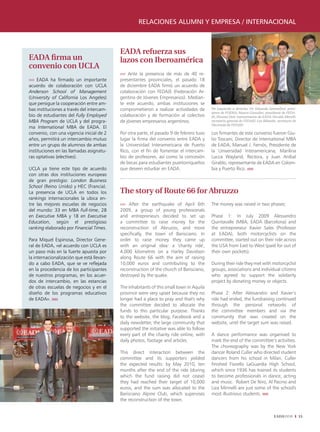 relaciones alumni y empresa / internacional



                                           EADA refuerza sus
EADA firma un                              lazos con Iberoamérica
convenio con UCLA
                                           ›››› Ante la presencia de más de 40 re-
›››› EADA ha firmado un importante         presentantes provinciales, el pasado 18
acuerdo de colaboración con UCLA           de diciembre EADA firmó un acuerdo de
Anderson School of Management              colaboración con FEDAJE (Federación Ar-
(University of California Los Angeles)     gentina de Jóvenes Empresarios). Median-
que persigue la cooperación entre am-      te este acuerdo, ambas instituciones se
bas instituciones a través del intercam-   comprometieron a realizar actividades de       De izquierda a derecha: Dr. Eduardo Serenellini, presi-
                                                                                          dente de FOEMA; Mauro González, presidente de FEDA-
bio de estudiantes del Fully Employed      colaboración y de formación al colectivo       JE; Silvana Doti, representante de EADA: Nicolás Morelli,
MBA Program de UCLA y del progra-          de jóvenes empresarios argentinos.             secretario general de FEDAJE; Leo Bilanski, secretario de
                                                                                          Hacienda de FEDAJE.
ma International MBA de EADA. El
convenio, con una vigencia inicial de 2    Por otra parte, el pasado 9 de febrero tuvo    Los firmantes de este convenio fueron Giu-
años, permitirá un intercambio mutuo       lugar la firma del convenio entre EADA y       lio Toscani, Director de International MBA
entre un grupo de alumnos de ambas         la Universidad Interamericana de Puerto        de EADA; Manuel J. Fernós, Presidente de
instituciones en las llamadas asignatu-    Rico, con el fin de fomentar el intercam-      la Universidad Interamericana; Marilina
ras optativas (electives).                 bio de profesores, así como la concesión       Lucca Wayland, Rectora, y Juan Aníbal
                                           de becas para estudiantes puertorriqueños      Giraldo, representante de EADA en Colom-
UCLA ya tiene este tipo de acuerdo         que deseen estudiar en EADA.                   bia y Puerto Rico. ııııı
con otras dos instituciones europeas
de gran prestigio: London Business
School (Reino Unido) y HEC (Francia).
La presencia de UCLA en todos los          The story of Route 66 for Abruzzo
rankings internacionales la ubica en-
tre las mejores escuelas de negocios       ›››› After the earthquake of April 6th         The money was raised in two phases:
del mundo: 33 en MBA Full-time, 28         2009, a group of young professionals
en Executive MBA y 18 en Executive         and entrepreneurs decided to set up            Phase 1: In July 2009 Alessandro
Education, según el prestigioso            a committee to raise money for the             Quintavalle (MBA, EADA (Barcelona) and
ranking elaborado por Financial Times.     reconstruction of Abruzzo, and more            the entrepreneur Xavier Sales (Professor
                                           specifically, the town of Barisciano. In       at EADA), both motorcyclists on the
Para Miquel Espinosa, Director Gene-       order to raise money they came up              committee, started out on their ride across
ral de EADA, «el acuerdo con UCLA es       with an original idea: a 'charity ride',       the USA from East to West (paid for out of
un paso más en la fuerte apuesta por       4,000 kilometres on a Harley Davidson          their own pockets).
la internacionalización que está llevan-   along Route 66 with the aim of raising
do a cabo EADA, que se ve reflejada        10,000 euros and contributing to the           During their ride they met with motorcyclist
en la procedencia de los participantes     reconstruction of the church of Barisciano,    groups, associations and individual citizens
de nuestros programas, en los acuer-       destroyed by the quake.                        who agreed to support the solidarity
dos de intercambio, en las estancias                                                      project by donating money or objects.
de otras escuelas de negocios y en el      The inhabitants of this small town in Aquila
diseño de los programas educativos         province were very upset because they no       Phase 2: After Alessandro and Xavier’s
de EADA». ııııı                            longer had a place to pray and that's why      ride had ended, the fundraising continued
                                           the committee decided to allocate the          through the personal networks of
                                           funds to this particular purpose. Thanks       the committee members and via the
                                           to the website, the blog, Facebook and a       community that was created on the
                                           daily newsletter, the large community that     website, until the target sum was raised.
                                           supported the initiative was able to follow
                                           every part of the charity ride online, with    A dance performance was organised to
                                           daily photos, footage and articles.            mark the end of the committee’s activities.
                                                                                          The choreography was by the New York
                                           This direct interaction between the            dancer Roland Culler who directed student
                                           committee and its supporters yielded           dancers from his school in Milan. Culler
                                           the expected results: by May 2010, ten         finished Fiorello LaGuardia High School,
                                           months after the end of the ride (during       which since 1936 has trained its students
                                           which the fund raising did not cease)          to become professionals in dance, acting
                                           they had reached their target of 10,000        and music. Robert De Niro, Al Pacino and
                                           euros, and the sum was allocated to the        Liza Minnelli are just some of the school's
                                           Barisciano Alpine Club, which supervises       most illustrious students. ııııı
                                           the reconstruction of the town.


                                                                                                                                    EADAVIEW          33
 
