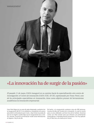 management




    «La innovación ha de surgir de la pasión»
    El pasado 11 de mayo, EADA inauguró en su camino hacia la especialización otro centro de
    investigación: el Centro de innovación EADA (CIE). El CIE, capitaneado por Franc Ponti, uno
    de los principales especialistas en innovación, tiene como objetivo proveer de herramientas
    académicas la innovación empresarial.



    Franc Ponti llega con sus aires de sabio despistado, exultante tras   De hecho, a la inauguración asistieron cerca de 200 personas,
    la inauguración del CEI. En la cafetería un estudiante se le acerca   muchas de ellas del mundo de la innovación, lo cual es mucho
    para darle la enhorabuena por el acto. «Aquí tienes la prueba de      para un acto celebrado a primera hora de la mañana. Quisimos
    que no te engaño cuando digo que la inauguración fue un éxi-          contar con Theo Janssen para que ofreciera una presentación
    to», bromea. Durante la conversación recibe varias felicitaciones     sorprendente e inspiradoramente provocativa. Fue muy aplaudi-
    al respecto. Doy fe de ello.                                          do y El País hizo una reseña de la misma.

4    EADAVIEW
 