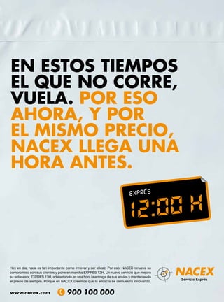 EN ESTOS TIEMPOS
EL QUE NO CORRE,
VUELA. POR ESO
AHORA, Y POR
EL MISMO PRECIO,
NACEX LLEGA UNA
HORA ANTES.




Hoy en día, nada es tan importante como innovar y ser eficaz. Por eso, NACEX renueva su
compromiso con sus clientes y pone en marcha EXPRÉS 12H. Un nuevo servicio que mejora
su antecesor, EXPRÉS 13H, adelantando en una hora la entrega de sus envíos y manteniendo
el precio de siempre. Porque en NACEX creemos que la eficacia se demuestra innovando.


www.nacex.com
 