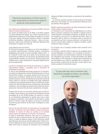 management



                                                                      Catalana de Mitjans Audiovisuals, y una persona más académica
    "Queremos posicionar a EADA como un                               como yo.
    lugar importante en innovación desde el                             En el Centro, queremos publicar un libro al año y con formatos
                                                                      diferentes, más visuales, con una aproximación diferente como,
          punto de vista inspiracional"                               por ejemplo, libros gigantes.

                                                                      Dada la coyuntura económica, ¿la mejor innovación es reducir
Ud. ya lleva años trabajando en Innovación en eaDa. ¿Por qué          costes y ofrecer mejores precios?
ahora un Centro de Innovación?                                        La innovación es un instrumento de creatividad que no sólo se
Los centros de EADA (como el de Retail, el de RSC) suponen            aplica a servicios y productos sino también a aspectos como la
una forma diferente de trabajar que rompe la dinámica de los          comercialización, la estrategia competitiva, la gestión de recur-
departamentos clásicos en los que todos se quedan en «su casa»        sos humanos y, por qué no, a la reducción de costes. Pero si la
y hay poco trabajo transversal. Queremos implicar a docentes          innovación sólo se enfoca en minimizar costes se convierte en
de distintas disciplinas: marketing, finanzas… Ayer, en la inau-      una apuesta muy triste, muy poco ambiciosa. La innovación con-
guración, había varios profesores de diferentes departamentos         siste en convertir ideas creativas en negocios rentables, supone
interesados en trabajar con nosotros.                                 transformar todo el negocio.

¿Qué objetivos tiene el Centro?                                       en el Centro vais a investigar también sobre medición de la
El Centro de Innovación no puede ser un centro tecnológico ni         innovación
de grandes descubrimientos. Pretende producir instrumentos            Las empresas necesitan medir el impacto y los resultados de los
pedagógicos que ayuden a innovar (jornadas, talleres, libros…).       recursos dedicados a innovación, ver si recuperan la inversión. Y
La innovación ha de surgir de la pasión de las personas; para         para eso necesitan una monitorización constante. A veces basta
innovar hay que divertirse. Por ese motivo nos planteamos hacer       con indicadores muy sencillos. A través del profesor Joan Albert
cosas divertidas, extrañas, out of the box. Queremos posicionar       García Moga, el CIE impulsará un estudio para el desarrollo de
a EADA como un lugar importante en innovación desde el punto          una herramienta que mida los resultados de la innovación. Si
de vista inspiracional.                                               bien ya existen instrumentos de este tipo, nuestra idea es estu-
                                                                      diarlos y proponer herramientas nuevas.
Una de las novedades será el aula de Innovación, un espacio
especialmente ideado y equipado para la formación en
creatividad e innovación.
Sí, será un aula preparada para acoger grupos de 15 a 20 perso-           "Lo que sale muy caro es innovar mal,
nas donde se programarán sesiones de brainstorming o de otras            hacerlo de espaldas al cliente, sin método,
herramientas creativas. Los grupos creativos tienen que ser pe-
queños para ser efectivos. Tendrá forma de elipse con todas las                   sin red de seguridad..."
paredes de pizarra. Estará concebida para que pueda vaciarse de
mesas y sillas en 2 minutos y se puedan hacer yoga, meditación
o dinámicas que impliquen ponerse de pie y moverse por la sala.
Contará con distintos tipos de luces y aromas para crear diversos
ambientes y con tecnología punta para hacer todo tipo de pre-
sentaciones. Será la primera de estas características en España.

también han firmado un acuerdo de colaboración con aCC1Ó.
El objetivo del acuerdo es que proyectos prometedores de base
tecnológica de la red TECNIO puedan ser puestos en contac-
to con estudiantes especialistas en gestión para crear un plan
de negocio competitivo. A las empresas de este tipo les cuestas
poner en marcha un plan de negocio, y para que la innovación
funcione hay que combinar las dos cosas: investigación y visión
de negocio.

Uno de los ejes del Centro de Innovación es la producción
de libros. el primero que han editado se llama Si funciona,
cámbialo. es curioso un título así cuando, en el contexto
actual, parece que impera el «si funciona, no lo toques».
El título es provocador. Queremos decir que no es necesario
cambiar las cosas cuando funcionan, pero hay que pensar en el
futuro, no dejar de explorar, porque si sólo reaccionas cuando
algo falla quizá entonces ya será demasiado tarde. El libro es fru-
to de la colaboración entre una persona de empresa como Josep
Maria Ferrer Arpí, Ex Director de Innovación de la Corporació

                                                                                                                           EADAVIEW       5
 