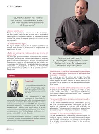 management




           "Hay personas que son más creativas
          que otras por naturaleza, por carácter,
          pero todos podemos ser más creativos
                     de lo que somos"

    ¿Innovar sale muy caro?
    Ése es uno de los mitos que existen y que asustan a las empre-
    sas. Por supuesto que hacen falta recursos, pero se necesita más
    tiempo y recursos humanos que dinero. Lo que sale muy caro es
    innovar mal, hacerlo de espaldas al cliente, sin método, sin red
    de seguridad...

    ¿Cuál es el método a seguir?
    No hay un método universal, pero es necesario sistematizar un
    proceso. Cada empresa ha de encontrar su propio proceso, no
    vale imitar el de otros.

    ¿Cuáles son las empresas más innovadoras que tenemos en
    nuestro país?
    Un sector que apunta mucho hacia la innovación es la biotecno-
    logía, pero también el gran consumo y la alimentación necesitan               "Hacemos mucha formación
    estar innovando constantemente. Tenemos el restaurante más             In Company para empresas como Abertis
    innovador del mundo, el Bulli, aunque ahora haya pasado a un
    segundo puesto. Metalquimia y Ausa están haciendo cosas muy
                                                                             e Inditex, entre otras. Lo enfocamos de
    interesantes. La UOC es patrón de referencia en medio mundo                  una forma muy participativa"
    por su modernidad, ya que fue una de las primeras universida-
    des virtuales.
                                                                       Siendo la formación uno de los pilares del Centro de Innovación
                                                                       de eaDa, supongo que Ud. defiende que se puede aprender a
      PerfIl                                                           ser creativo e innovador.
                                                                       Hay personas que son más creativas que otras por naturaleza,
                                                                       por carácter, pero todos podemos ser más creativos de lo que
                                Franc Ponti                            somos, depende de nuestra voluntad de abrir la mente. Lo mis-
                                                                       mo ocurre con las empresas; las que se estanquen no aprende-
                                                                       rán a innovar.
                                Licenciado en Humanidades por
                                la UOC, diplomado en Psicolo-
                                                                       ¿Y cómo se lleva a cabo la formación en innovación en eaDa?
                                gía Empresarial por EADA y Mas-
                                                                       Hacemos mucha formación In Company para empresas como
                                ter en Gestión Gerencial también
                                                                       Abertis e Inditex, entre otras. Lo enfocamos de una forma muy
                                por EADA.
                                                                       participativa. Trabajamos sobre sus propios casos y también les
                                                                       planteamos casos propios.
                                 Franc Ponti es profesor en el De-
                                 partamento de Dirección de Per-
                                                                       Y el seminario «24 horas en la vida de un directivo innovador»,
    sonas de EADA desde mediados de los noventa, especializado
                                                                       ¿en qué consiste?
    en el Área de Creatividad e Innovación. Ha realizado sesiones
                                                                       Con esta acción queremos subrayar el cambio mental que hay
    de formación en empresas como INDITEX, TV3 (Televisió de
                                                                       que hacer, ya que sin él difícilmente van a innovar. Para eso pre-
    Catalunya), Ofiservice, Laboratorios Roche, TVE, MANGO,
                                                                       paramos esta experiencia de inmersión total, haciéndoles vivir
    Henkel Ibérica, Catalunya Ràdio, Institut Català de la Salut
                                                                       la innovación. Preparamos experiencias outdoor, les enseñamos
    (ICS), Storopack, Bioibérica, Editorial Planeta y BSH Electro-
                                                                       técnicas creativas, les mostramos la realidad con otros ojos…
    domésticos, entre otras. También ha dado conferencias en es-
    cuelas e universidades de todo el mundo.
                                                                       ¿Hace falta un nuevo management para innovar?
                                                                       Éste es el mensaje de Gary Hamel, que yo considero un pilar fun-
    Es autor de diversos libros, entre ellos «La empresa creativa»,
                                                                       damental: «hay que cambiar el código genético de las empre-
    «No somos recursos. Somos humanos», «Pasión por innovar»,
                                                                       sas». Hemos de crear empresas más flexibles, menos jerárquicas,
    «Innovacción», «Si funciona, cámbialo». ıııııı
                                                                       de lo contrario no conseguiremos innovar. En este sentido hay
                                                                       que ser radical. ıııııı



6    EADAVIEW
 