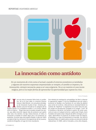 REPORTAJE fEaturEd articlE




                 La innovación como antídoto
         En un momento de crisis como el actual, cuando el entorno económico se tambalea
         y algunos de nuestros esquemas empresariales se rompen, el cambio se impone y la
       innovación, siempre necesaria, pasa a ser una exigencia. No es un mantra ni una receta
         mágica, pero es la mejor forma de aprovechar la oportunidad que supone la crisis.


                                                                                                                            Imma Tortajada

                     ace seis años la empresa Valira tenía un proble-     Este método de investigación antropológico les llevó a observar
                     ma. Así se lo hizo saber su entonces Director        la «generación tupper», la de los trabajadores que por salud y
                     General, Aldo Mistrali, a la consultora estratégi-   economía se llevaban una fiambrera en una bolsa de plástico
                     ca de innovación A piece of pie. «Estamos per-       para comer en la oficina. «Descubrimos la necesidad latente no
                     diendo cuota de mercado en la categoría de los       cubierta de “dignificar” la experiencia de comer fuera de casa,
    tuppers debido a la competencia asiática. Si no innovo, deberé        de romper las percepciones fundadas en la imagen “cutre” de
    cerrar mi fabrica… Tengo claro que no puedo competir por pre-         la fiambrera y del picnic; de facilitar la opción de comer sano,
    cio, que debo encontrar alguna idea de producto que aporte            como en casa, en cualquier entorno», explica Joan Vinyets, Socio
    valor real a mis clientes», les dijo. Hasta entonces, en Valira, la   Fundador de A piece of pie. Después de definir el target y el con-
    innovación se basaba en añadir algún plus a los productos ya          cepto, desarrollaron el producto sin olvidar el plan de negocio,
    existentes. El primer paso del proyecto llevado a cabo por Valira     el branding y un plan de lanzamiento al mercado. Así nació la
    y A piece of pie fue centrarse en las experiencias de los usuarios,   Nomad de Valira, el maletín porta-comida con pinta de funda de
    usando la etnografía, en lugar de mirar al producto.                  videocámara. En 2005, salió al mercado y, cinco años después,

8    EADAVIEW
 