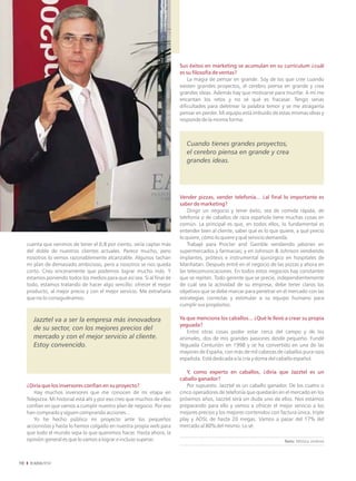 Sus éxitos en marketing se acumulan en su currículum ¿cuál
                                                                           es su filosofía de ventas?
                                                                               La magia de pensar en grande. Soy de los que cree cuando
                                                                           existen grandes proyectos, el cerebro piensa en grande y crea
                                                                           grandes ideas. Además hay que motivarse para triunfar. A mí me
                                                                           encantan los retos y no sé qué es fracasar. Tengo serias
                                                                           dificultades para deletrear la palabra temor y se me atraganta
                                                                           pensar en perder. Mi equipo está imbuido de estas mismas ideas y
                                                                           responde de la misma forma.



                                                                              Cuando tienes grandes proyectos,
                                                                              el cerebro piensa en grande y crea
                                                                              grandes ideas.




                                                                           Vender pizzas, vender telefonía... ¿al final lo importante es
                                                                           saber de marketing?
                                                                               Dirigir un negocio y tener éxito, sea de comida rápida, de
                                                                           telefonía o de caballos de raza española tiene muchas cosas en
                                                                           común. La principal es que, en todos ellos, lo fundamental es
                                                                           entender bien al cliente, saber qué es lo que quiere, a qué precio
                                                                           lo quiere, cómo lo quiere y qué servicio demanda.
     cuenta que venimos de tener el 0,8 por ciento, sería captar más           Trabajé para Procter and Gamble vendiendo jabones en
     del doble de nuestros clientes actuales. Parece mucho, pero           supermercados y farmacias; y en Johnson & Johnson vendiendo
     nosotros lo vemos razonablemente alcanzable. Algunos tachan           implantes, prótesis e instrumental quirúrgico en hospitales de
     mi plan de demasiado ambicioso, pero a nosotros se nos queda          Manhatan. Después entré en el negocio de las pizzas y ahora en
     corto. Creo sinceramente que podemos lograr mucho más. Y              las telecomunicaciones. En todos estos negocios hay constantes
     estamos poniendo todos los medios para que así sea. Si al final de    que se repiten. Todo gerente que se precie, independientemente
     todo, estamos tratando de hacer algo sencillo: ofrecer el mejor       de cuál sea la actividad de su empresa, debe tener claros los
     producto, al mejor precio y con el mejor servicio. Me extrañaría      objetivos que se debe marcar para penetrar en el mercado con las
     que no lo consiguiéramos.                                             estrategias correctas y estimular a su equipo humano para
                                                                           cumplir sus propósitos.

        Jazztel va a ser la empresa más innovadora                         Ya que menciona los caballos... ¿Qué le llevó a crear su propia
                                                                           yeguada?
        de su sector, con los mejores precios del                             Entre otras cosas poder estar cerca del campo y de los
        mercado y con el mejor servicio al cliente.                        animales, dos de mis grandes pasiones desde pequeño. Fundé
        Estoy convencido.                                                  Yeguada Centurión en 1998 y se ha convertido en una de las
                                                                           mayores de España, con más de mil cabezas de caballos pura raza
                                                                           española. Está dedicada a la cría y doma del caballo español.

                                                                              Y, como experto en caballos, ¿diría que Jazztel es un
                                                                           caballo ganador?
     ¿Diría que los inversores confían en su proyecto?                        Por supuesto. Jazztel es un caballo ganador. De los cuatro o
        Hay muchos inversores que me conocen de mi etapa en                cinco operadores de telefonía que quedarán en el mercado en los
     Telepizza. Mi historial está ahí y por eso creo que muchos de ellos   próximos años, Jazztel será sin duda uno de ellos. Nos estamos
     confían en que vamos a cumplir nuestro plan de negocio. Por eso       preparando para ello y vamos a ofrecer el mejor servicio a los
     han comprado y siguen comprando acciones...                           mejores precios y los mejores contenidos con factura única, triple
        Yo he hecho público mi proyecto ante los pequeños                  play y ADSL de hasta 20 megas. Vamos a pasar del 17% del
     accionistas y hasta lo hemos colgado en nuestra propia web para       mercado al 80% del mismo. Lo sé.
     que todo el mundo sepa lo que queremos hacer. Hasta ahora, la
     opinión general es que lo vamos a lograr e incluso superar.                                                          Texto: Mónica Jiménez




10
 