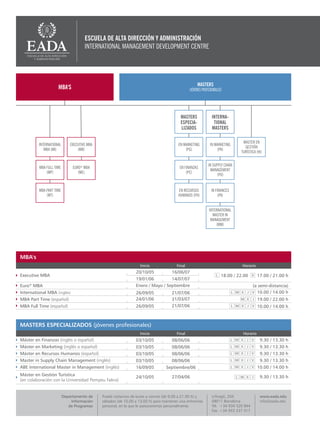 ESCUELA DE ALTA DIRECCIÓN Y ADMINISTRACIÓN
                                     INTERNATIONAL MANAGEMENT DEVELOPMENT CENTRE




                                                                                                     MASTERS
                    MBA'S                                                                      (JÓVENES PROFESIONALES)




                                                                                         MASTERS               INTERNA-
                                                                                         ESPECIA-               TIONAL
                                                                                         LIZADOS               MASTERS

                                                                                                                               MASTER EN
         INTERNATIONAL       EXECUTIVE MBA                                              EN EN MARKETING
                                                                                           MARKETING         IN MARKETING
                                                                                                                                GESTIÓN
            MBA (MI)             (MB)                                                          (PG)
                                                                                             (PG)                (PK)
                                                                                                                              TURÍSTICA (HI)


                                                                                                            IN SUPPLY CHAIN
         MBA FULL TIME        EURO* MBA                                                  EN FINANZAS
                                                                                                              MANAGEMENT
             (MP)                (ME)                                                        (PC)
                                                                                                                  (PO)


         MBA PART TIME                                                                  EN RECURSOS           IN FINANCES
             (MT)                                                                       HUMANOS (PH)               (PA)


                                                                                                             INTERNATIONAL
                                                                                                               MASTER IN
                                                                                                              MANAGEMENT
                                                                                                                  (MM)




MBA's
                                                                  Inicio               Final                                   Horario
                                                                20/10/05            16/06/07
Executive MBA                                                                                                        18.00 / 22.00       17.00 / 21.00 h
                                                                19/01/06         14/07/07
Euro* MBA                                                       Enero / Mayo / Septiembre                                             (a semi-distancia)
International MBA (inglés)                                      26/09/05            21/07/06                                            10.00 / 14.00 h
MBA Part Time (español)                                         24/01/06            31/03/07                                             19.00 / 22.00 h
MBA Full Time (español)                                         26/09/05            21/07/06                                             10.00 / 14.00 h



MASTERS ESPECIALIZADOS (jóvenes profesionales)
                                                                  Inicio               Final                                   Horario
Máster en Finanzas (inglés o español)                           03/10/05            08/06/06                                              9.30 / 13.30 h
Máster en Marketing (inglés o español)                          03/10/05            08/06/06                                              9.30 / 13.30 h
Máster en Recursos Humanos (español)                            03/10/05            08/06/06                                              9.30 / 13.30 h
Master in Supply Chain Management (inglés)                      03/10/05            08/06/06                                              9.30 / 13.30 h
ABE International Master in Management (inglés)                 16/09/05         Septiembre/06                                           10.00 / 14.00 h
Máster en Gestión Turística                                                         27/04/06                                              9.30 / 13.30 h
                                                                24/10/05
(en colaboración con la Universidad Pompeu Fabra)


                         Departamento de     Puede visitarnos de lunes a viernes (de 9.00 a 21.00 h) y         c/Aragó, 204               www.eada.edu
                             Información     sábados (de 10.00 a 13.00 h) para mantener una entrevista         08011 Barcelona            info@eada.edu
                            de Programas     personal, en la que le asesoraremos personalmente.                Tel. +34 934 520 844
                                                                                                               Fax. +34 933 237 317
 