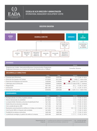 ESCUELA DE ALTA DIRECCIÓN Y ADMINISTRACIÓN
                                         INTERNATIONAL MANAGEMENT DEVELOPMENT CENTRE




                                                                         EXECUTIVE EDUCATION




    IDIOMAS                                                                                                                                               IN-
                                                            DESARROLLO DIRECTIVO                                              SEMINARIOS
      (INGLÉS)                                                                                                                                          COMPANY



                                                                                                                 FINANZAS PARA                         INTERNATIONAL
                                                                                                                   DIRECTIVOS                              PROGRAM
                                                                                                                      (FD)                              (IN-COMPANY)



                  LIDERAZGO          DIRECCIÓN DE         DIRECCIÓN DE                                           DIRECCIÓN DE
                                                                             INNOVACIÓN       NEGOCIACIÓN
                     (LD)             PROYECTOS            EQUIPOS DE                                             EMPRESAS DE
                                                                                 (CI)            (NG)
                                         (DY)             TRABAJO (DT)                                           SERVICIOS (DS)




IDIOMAS
                                                                                                                                          Horario
Programa por niveles, International Business Communication Programme,
                                                                                                                                  Consultar Horarios
Programas Intensivos en el Centro de Formación Residencial en Collbató

DESARROLLO DIRECTIVO
                                                                                   Inicio                Final                            Horario
Finanzas para Directivos                                                        19/10/05              25/01/06                                      17.30 / 21.30 h
Dirección de Equipos de Trabajo                                                 27/10/05              02/12/05                              tarde       todo el día
Dirección de Empresas de Servicios                                              15/05/06              31/05/06                           tarde          todo el día
Liderazgo para la Dirección                                                     24/04/06              13/06/06               tarde       todo el día       mañana
Negociación                                                                     10/11/05              15/12/05                                      17.30 / 21.30 h
Innovación                                                                      09/11/05              30/11/05                                      17.30 / 21.30 h
Dirección de Proyectos                                                          24/04/06              24/05/06                           tarde          todo el día

SEMINARIOS
                                                                                   Inicio                Final                            Horario
Psicología aplicada a las ventas y la gestión comercial                         03/10/05              05/10/05                                      17.30 / 21.30 h
Normas internacionales de contabilidad                                          20/10/05              27/10/05                                      17.30 / 21.30 h
La empresa familiar: Normativa y estructuras de planificación fiscal            10/11/05              17/11/05                                      17.30 / 21.30 h
Gestión eficaz de las estructuras comerciales                                   14/11/05              16/11/05                                      17.30 / 21.30 h
Cierre contable del ejercicio 2005                                              21/11/05              21/11/05                                      17.30 / 21.30 h
Resolviendo constructivamente los conflictos en el trabajo y en la empresa      22/11/05              29/11/05                                      17.30 / 21.30 h
Cierre Fiscal de 2005 en el Impuesto sobre sociedades                           14/12/05              14/12/05                                      17.30 / 21.30 h
Fiscalidad de las empresas constructoras                                        16/01/06              18/01/06                                      17.30 / 21.30 h
La planificación estratégica y la gestión del cambio en la empresa              23/01/06              30/01/06                                      17.30 / 21.30 h



                                                               Departamento de       Si prefiere que le visitemos en la empresa previa      Tel. +34 934 520 844
                                                                       Empresa       concertación de entrevista, contacte con:              empresas@eada.edu
 
