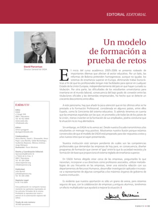 EDITORIAL EDITORIAL




                                                                           Un modelo
                                                                       de formación a
                                                                       prueba de retos
          David Parcerisas
          Director General de EADA
                                                         l inicio del curso académico 2005-2006 se presenta rodeado de
                                                         importantes dilemas que afectan al sector educativo. Por un lado, las
                                                         reformas de Bolonia pretenden homogeneizar, aunque no igualar, los
                                                         sistemas de enseñanza superior en Europa, eliminando trabas burocrá-
                                            ticas a fin de que los profesionales tengan más facilidades para ejercer en cualquier
                                            Estado de la Unión Europea, independientemente del país en que hayan cursado su
                                            titulación. Por otra parte, las dificultades de los estudiantes universitarios para
                                            insertarse en el mundo laboral, consecuencia del bajo grado de conexión entre las
                                            titulaciones oficiales y las demandas empresariales, ha hecho que se detecte un
                                            creciente descontento entre ellos.

                                                A este panorama, hay que añadir la poca atención que en los últimos años se ha
                                            prestado a la Formación Profesional, considerada en algunos países, entre ellos
Edita:
EADA                                        España, como la Cenicienta del sistema educativo. Si además tenemos en cuenta
c/ Aragó 204                                que las empresas españolas son las que, en promedio y de todas las de los países de
08011 Barcelona
Tel. 93 452 0844                            la Unión, menos invierten en la formación de sus empleados, podría concluirse que
www.eada.edu                                la situación no es muy alentadora.
info@eada.edu

Editor:                                         Sin embargo, en EADA no lo vemos así. Desde nuestra Escuela transmitimos a los
Jonas Ljunggren
jljunggren@eada.edu
                                            estudiantes un mensaje muy positivo. Mostramos nuestra ilusión porque estamos
                                            convencidos de que el modelo de EADA está preparado para dar respuesta a estos y
Colaboradores:                              a los nuevos retos que se vayan presentando.
Anna Martín, David L. Dinwoodie, Amor
Pujol, Luisa Bonilla, Isabel Berasategui,
Guillermo Bejarano, Mònica Jiménez,            Nuestra institución está siempre pendiente de cuáles son las competencias
Jorge Márquez.
Ilustración: Oscar Martínez                 profesionales que demandan las empresas de hoy para, en consecuencia, diseñar
                                            programas de formación que cierren el "gap" entre lo que la sociedad necesita y la
Diseño y Coordinación Editorial:
Sponsorship&Events SL
                                            formación de base que proporciona el sistema reglado de enseñanza superior.
c/ Pedró de la Creu, 3
08017 Barcelona
Tel. 93 204 2066
                                               En EADA hemos elegido estar cerca de las empresas, preguntarles lo que
www.esponsor.org                            necesitan, incorporar a sus directivos como profesores asociados, utilizar metodo-
info@esponsor.org                           logías de uso frecuente en las empresas, tener una estrecha relación con sus
Publicidad:                                 departamentos de Recursos Humanos, desarrollar investigación aplicada e incorpo-
Julio Burriel                               rar a representantes de algunas compañías a los máximos órganos de gobierno de
julio@esponsor.org
Tel. 93 204 2066                            nuestra institución.

Depósito Legal:
B-39.718-2004
                                               Es evidente que nuestra aportación es sólo un grano de arena, pero estamos
                                            seguros de que, con la colaboración de empresas y antiguos alumnos, tendremos
Esta publicación no comparte necesa-
riamente las opiniones expresadas en
                                            un efecto multiplicador que ayudará a mejorar la situación. I
los artículos firmados de la misma.
Prohibida la reproducción total o
parcial sin la autorización expresa del
editor.

Tirada de este número:
28.000 ejemplares
                                                                                                                                    03
 