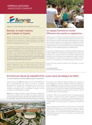 EMPRESA ASOCIADA
      ASSOCIATED COMPANY




     Según un estudio realizado por Actualidad Económica


     Banesto, la mejor empresa                                                 Un equipo humano en acción
     para trabajar en España                                                   Ofiservice nos cuenta su experiencia...
     Banesto, cuarto banco de España por su volumen de activos y               Sabido es que una imagen vale más que mil palabras, así que en la
     Empresa Asociada a EADA, es la mejor empresa para trabajar en             foto podéis ver a un equipo de Ofiservice experimentando en una
     nuestro país. Es el resultado de un estudio realizado por Actualidad      de las muchas acciones formativas de nuestro plan anual, un plan
     Económica, sobre una muestra de más de 100 compañías, que sitúa a         que realizamos siempre con la colaboración de EADA. De hecho,
     Banesto en un prestigioso primer puesto.                                  hace ya más de diez años que trabajamos en el desarrollo de los
                                                                               profesionales de nuestra compañía en estrecha colaboración con
     La conciliación vida-trabajo que consigue Banesto ha sido uno de los
                                                                               EADA y con unos resultados siempre muy satisfactorios.
     aspectos más valorados a la hora de situarlo a la cabeza del ranking,
     así como la flexibilidad de sus horarios de trabajo, la formación a sus
                                                                               La acción que refleja la imagen se realizó el pasado mes de junio.
     empleados, la remuneración y su responsabilidad social corporativa.
     Al respecto, José Manuel Valverde Ruiz, Director de Selección de          En ella trabajamos presentaciones en público a través de técnicas
     Banesto, manifiesta sentir una gran satisfacción y piensa que "estar      teatrales, de la mano de Xavier Guix. Además, realizamos una
     en el primer peldaño de la lista representa el resultado del trabajo      jornada de team-building con una experiencia outdoor realmen-
     de mucha gente, personas que día a día colaboran con Banesto              te interesante, en la que Franc Ponti nos hizo trabajar y a la vez
     para hacer realidad el banco que queremos".                               divertirnos, concluyendo con su feedback siempre constructivo.

     A lo largo de muchos años EADA y Banesto vienen manteniendo una           Gracias Franc por tratarnos siempre como humanos y no como
     estrecha colaboración, tanto en eventos tales como la Feria de            recursos.
     Empleo, como en los programas de carreras profesionales, en los que
     existe una importante iniciativa de reclutamiento de los participantes    Victoria EdoAguilá
     de EADA. I                                                                Jefe de Formación de Ofiservice




     El Centro de Cálculo de Sabadell (CCS), nuevo socio tecnológico de EADA
     La Escuela implanta su software ekon de gestión empresarial

     EADA elige la solución ekon del Centro de Cálculo de Sabadell (CCS)       sin renunciar a las ventajas del software estándar y con una visión de
     para la automatización de todos sus procesos contables,                   total integración de procesos. EADA ha optado por implantar la
     presupuestarios y de facturación, relacionados con sus servicios de       solución ekon para cubrir estos requisitos con las mejores garantías
     formación. Una decisión que se enmarca dentro de la vía de                de éxito, valorando principalmente de este software su gran capaci-
     renovación tecnológica que ha emprendido la Escuela, a fin de             dad de evolución funcional y tecnológica, fácilmente adaptable a las
     conseguir una mejora global de su gestión.                                necesidades de la institución y que puede ser usado en Internet
                                                                               conservando todas sus funcionalidades.
     ekon aporta numerosas ventajas en todos los procesos contables y de
     facturación. Se define como el software de gestión empresarial            Fundada en 1963, CCS es actualmente la primera empresa española
     integrada (ERP) más avanzado, diseñado para adaptarse totalmente a        de software y servicios para la gestión empresarial. Su principal
     las necesidades específicas de cada una de las empresas. Y todo ello      objetivo es consolidar su condición de partner tecnológico de las
                                                                               empresas, aportándoles capacidad de diferenciación, valor añadido y
                                                                               competitividad, a la vez que optimiza y maximiza sus procesos de
                                                                               gestión.

                                                                               Presente también a nivel internacional, CCS cuenta con más de 500
                                                                               profesionales distribuidos en cinco centros de trabajo en España,
                                                                               además de una red de distribuidores que hacen posible la cercanía
                                                                               con los usuarios. Con una facturación de 40 millones de euros y más
                                                                               de 4.000 clientes en activo, CCS es un referente en el mercado de las
                                                                               nuevas tecnologías. I



32
 