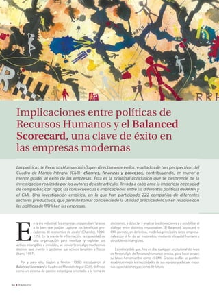 Implicaciones entre políticas de
     Recursos Humanos y el Balanced
     Scorecard, una clave de éxito en
     las empresas modernas
     Las políticas de Recursos Humanos influyen directamente en los resultados de tres perspectivas del
     Cuadro de Mando Integral (CMI): clientes, finanzas y procesos, contribuyendo, en mayor o
     menor grado, al éxito de las empresas. Ésta es la principal conclusión que se desprende de la
     investigación realizada por los autores de este artículo, llevada a cabo ante la imperiosa necesidad
     de comprobar, con rigor, las consecuencias e implicaciones entre las diferentes políticas de RRHH y
     el CMI. Una investigación empírica, en la que han participado 222 compañías de diferentes
     sectores productivos, que permite tomar conciencia de la utilidad práctica del CMI en relación con
     las políticas de RRHH en las empresas.



                  n la era industrial, las empresas prosperaban "gracias   decisiones, a detectar y analizar las desviaciones y a posibilitar el
                  a lo bien que podían capturar los beneficios pro-        diálogo entre distintos responsables. El Balanced Scorecard o
                  cedentes de economías de escala" (Chandler, 1990:        CMI permite, en definitiva, medir los principales ratios empresa-
                  135). En la era de la información, la capacidad de       riales con el fin de ser mejorados, mediante el capital humano y
                  una organización para movilizar y explotar sus           otros bienes intangibles.
     activos intangibles e invisibles, se convierte en algo mucho más
     decisivo que invertir y gestionar sus activos tangibles y físicos        Es indiscutible que, hoy en día, cualquier profesional del Área
     (Itami, 1997).                                                        de Personal y/o de Recursos Humanos precisa, para llevar a cabo
                                                                           su labor, herramientas como el CMI. Gracias a ellas se pueden
        Por y para ello, Kaplan y Norton (1992) introdujeron el            establecer mejor las necesidades de sus equipos y adecuar mejor
     Balanced Scorecard o Cuadro de Mando Integral (CMI), definido         sus capacitaciones y acciones de futuro.
     como un sistema de gestión estratégica orientado a la toma de



04
 
