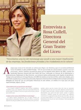 Entrevista a
                                                                                Rosa Cullell,
                                                                                Directora
                                                                                General del
                                                                                Gran Teatre
                                                                                del Liceu
     "Necesitamos una ley del mecenazgo que ayude a una mayor implicación
     de las empresas, las fundaciones privadas y los ciudadanos en la cultura"

            segura que nunca se ha marcado un camino para llegar a ser directiva y que en su carrera profesional
            nunca ha habido un plan predeterminado. "Sólo he aprovechado las oportunidades cuando se me han
            presentado", afirma, mientras recuerda los pasos que ha seguido hasta febrero de 2005, cuando fue
            nombrada Directora General del Gran Teatre del Liceu. Licenciada en Ciencias de la Información y,
     posteriormente, Diplomada en Alta Dirección, sus primeros éxitos profesionales están ligados al periodismo.
     Trabajó como periodista en el Grupo Mundo, en la BBC de Londres y en el diario El País, entre otros medios, pero
     más tarde reconduciría su rumbo hacia el mundo empresarial. Directora General Adjunta de "La Caixa" y Consejera
     Delegada de "Grup 62" son sus principales referencias en este ámbito, un ámbito en el que pisa con paso
     experimentado, seguro y firme.


     ¿Cómo definiría el Liceu que le ha tocado dirigir?
        Es un teatro moderno y abierto, que muchos ciudadanos               partida, pienso que los nuevos retos del Liceu se concretan
     consideran suyo y que, además, tiene una temporada artística de        principalmente en dos: por una parte, debemos convertirnos en
     primer orden. Sin duda, el Liceu es un gran activo social y cultural   un teatro capaz de atraer y ofrecer entrada a nuevos públicos.
     para nuestro país.                                                     Necesitamos que gente de toda España asistan a nuestras
                                                                            funciones y también turistas de otros países, que deberían
     ¿Cuáles son los nuevos retos del Teatro en esta etapa?                 incluirnos en su agenda de viaje cultural; por otro lado, creo que
        El Teatro cuenta actualmente con un gran número de                  el Liceu puede aspirar, en un futuro, a formar parte del que
     espectadores y abonados fieles que llenan su aforo; y presenta         llamamos primer circuito de teatros de ópera. Tiene que aspirar a
     espectáculos de gran calidad. Con este momento como punto de           ser internacional.



08
 