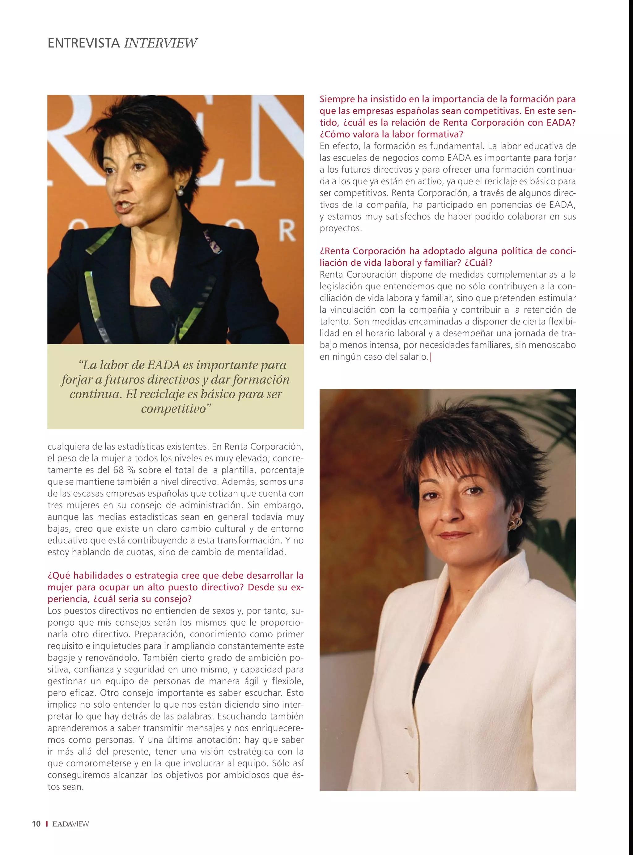 ENTREVISTA INTERVIEW



                                                                        Siempre ha insistido en la importancia de la formación para
                                                                        que las empresas españolas sean competitivas. En este sen-
                                                                        tido, ¿cuál es la relación de Renta Corporación con EADA?
                                                                        ¿Cómo valora la labor formativa?
                                                                        En efecto, la formación es fundamental. La labor educativa de
                                                                        las escuelas de negocios como EADA es importante para forjar
                                                                        a los futuros directivos y para ofrecer una formación continua-
                                                                        da a los que ya están en activo, ya que el reciclaje es básico para
                                                                        ser competitivos. Renta Corporación, a través de algunos direc-
                                                                        tivos de la compañía, ha participado en ponencias de EADA,
                                                                        y estamos muy satisfechos de haber podido colaborar en sus
                                                                        proyectos.

                                                                        ¿Renta Corporación ha adoptado alguna política de conci-
                                                                        liación de vida laboral y familiar? ¿Cuál?
                                                                        Renta Corporación dispone de medidas complementarias a la
                                                                        legislación que entendemos que no sólo contribuyen a la con-
                                                                        ciliación de vida labora y familiar, sino que pretenden estimular
                                                                        la vinculación con la compañía y contribuir a la retención de
                                                                        talento. Son medidas encaminadas a disponer de cierta flexibi-
                                                                        lidad en el horario laboral y a desempeñar una jornada de tra-
                                                                        bajo menos intensa, por necesidades familiares, sin menoscabo
                                                                        en ningún caso del salario.|
           “La labor de EADA es importante para
        forjar a futuros directivos y dar formación
          continua. El reciclaje es básico para ser
                       competitivo”


     cualquiera de las estadísticas existentes. En Renta Corporación,
     el peso de la mujer a todos los niveles es muy elevado; concre-
     tamente es del 68 % sobre el total de la plantilla, porcentaje
     que se mantiene también a nivel directivo. Además, somos una
     de las escasas empresas españolas que cotizan que cuenta con
     tres mujeres en su consejo de administración. Sin embargo,
     aunque las medias estadísticas sean en general todavía muy
     bajas, creo que existe un claro cambio cultural y de entorno
     educativo que está contribuyendo a esta transformación. Y no
     estoy hablando de cuotas, sino de cambio de mentalidad.

     ¿Qué habilidades o estrategia cree que debe desarrollar la
     mujer para ocupar un alto puesto directivo? Desde su ex-
     periencia, ¿cuál seria su consejo?
     Los puestos directivos no entienden de sexos y, por tanto, su-
     pongo que mis consejos serán los mismos que le proporcio-
     naría otro directivo. Preparación, conocimiento como primer
     requisito e inquietudes para ir ampliando constantemente este
     bagaje y renovándolo. También cierto grado de ambición po-
     sitiva, confianza y seguridad en uno mismo, y capacidad para
     gestionar un equipo de personas de manera ágil y flexible,
     pero eficaz. Otro consejo importante es saber escuchar. Esto
     implica no sólo entender lo que nos están diciendo sino inter-
     pretar lo que hay detrás de las palabras. Escuchando también
     aprenderemos a saber transmitir mensajes y nos enriquecere-
     mos como personas. Y una última anotación: hay que saber
     ir más allá del presente, tener una visión estratégica con la
     que comprometerse y en la que involucrar al equipo. Sólo así
     conseguiremos alcanzar los objetivos por ambiciosos que és-
     tos sean.


10
 