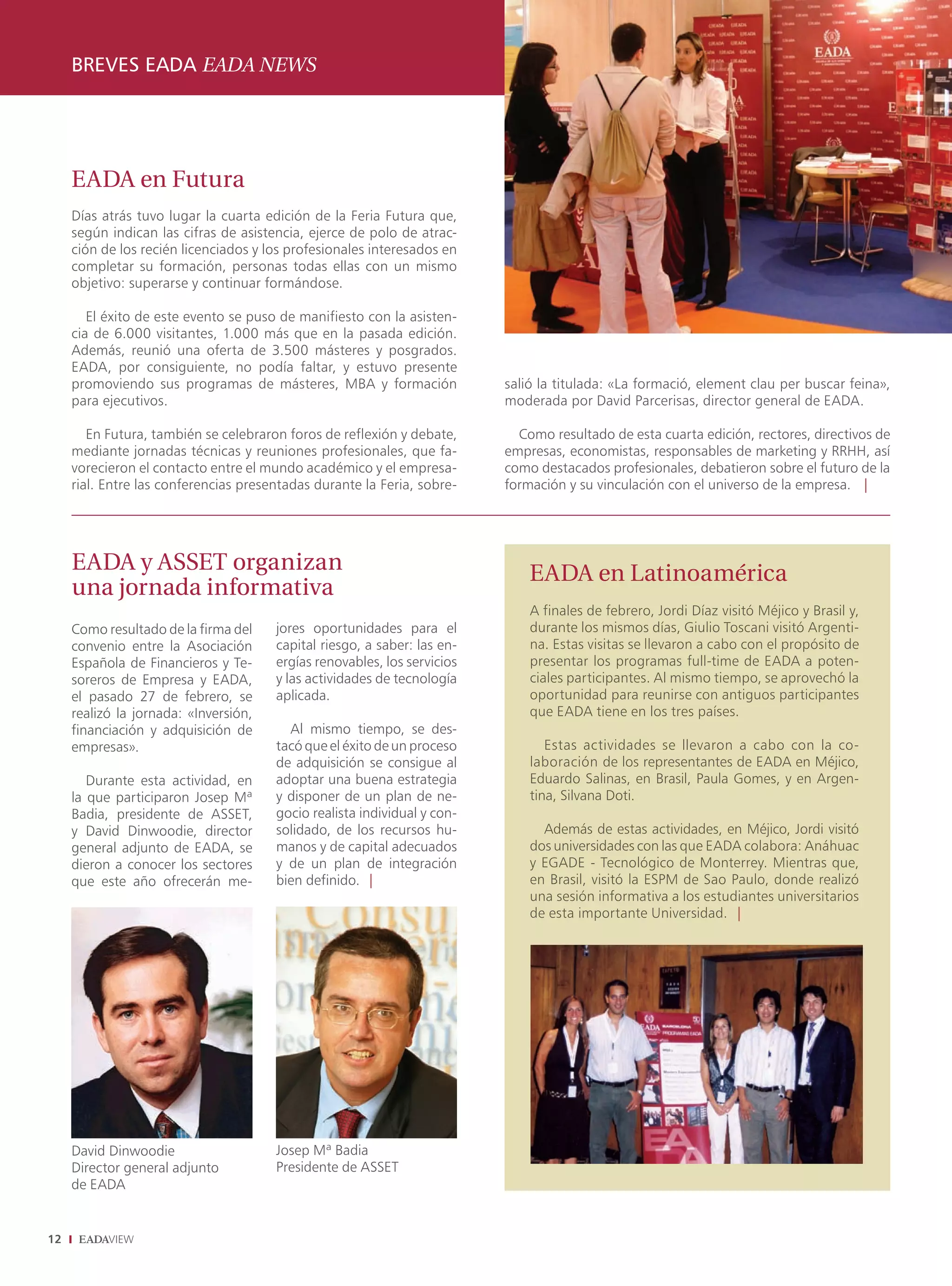 BREVES EADA EADA NEWS




     EADA en Futura
     Días atrás tuvo lugar la cuarta edición de la Feria Futura que,
     según indican las cifras de asistencia, ejerce de polo de atrac-
     ción de los recién licenciados y los profesionales interesados en
     completar su formación, personas todas ellas con un mismo
     objetivo: superarse y continuar formándose.

        El éxito de este evento se puso de manifiesto con la asisten-
     cia de 6.000 visitantes, 1.000 más que en la pasada edición.
     Además, reunió una oferta de 3.500 másteres y posgrados.
     EADA, por consiguiente, no podía faltar, y estuvo presente
     promoviendo sus programas de másteres, MBA y formación               salió la titulada: «La formació, element clau per buscar feina»,
     para ejecutivos.                                                     moderada por David Parcerisas, director general de EADA.

        En Futura, también se celebraron foros de reflexión y debate,       Como resultado de esta cuarta edición, rectores, directivos de
     mediante jornadas técnicas y reuniones profesionales, que fa-        empresas, economistas, responsables de marketing y RRHH, así
     vorecieron el contacto entre el mundo académico y el empresa-        como destacados profesionales, debatieron sobre el futuro de la
     rial. Entre las conferencias presentadas durante la Feria, sobre-    formación y su vinculación con el universo de la empresa. |




     EADA y ASSET organizan                                                   EADA en Latinoamérica
     una jornada informativa
                                                                              A finales de febrero, Jordi Díaz visitó Méjico y Brasil y,
     Como resultado de la firma del    jores oportunidades para el            durante los mismos días, Giulio Toscani visitó Argenti-
     convenio entre la Asociación      capital riesgo, a saber: las en-       na. Estas visitas se llevaron a cabo con el propósito de
     Española de Financieros y Te-     ergías renovables, los servicios       presentar los programas full-time de EADA a poten-
     soreros de Empresa y EADA,        y las actividades de tecnología        ciales participantes. Al mismo tiempo, se aprovechó la
     el pasado 27 de febrero, se       aplicada.                              oportunidad para reunirse con antiguos participantes
     realizó la jornada: «Inversión,                                          que EADA tiene en los tres países.
     financiación y adquisición de       Al mismo tiempo, se des-
     empresas».                        tacó que el éxito de un proceso           Estas actividades se llevaron a cabo con la co-
                                       de adquisición se consigue al          laboración de los representantes de EADA en Méjico,
        Durante esta actividad, en     adoptar una buena estrategia           Eduardo Salinas, en Brasil, Paula Gomes, y en Argen-
     la que participaron Josep Mª      y disponer de un plan de ne-           tina, Silvana Doti.
     Badia, presidente de ASSET,       gocio realista individual y con-
     y David Dinwoodie, director       solidado, de los recursos hu-            Además de estas actividades, en Méjico, Jordi visitó
     general adjunto de EADA, se       manos y de capital adecuados           dos universidades con las que EADA colabora: Anáhuac
     dieron a conocer los sectores     y de un plan de integración            y EGADE - Tecnológico de Monterrey. Mientras que,
     que este año ofrecerán me-        bien definido. |                       en Brasil, visitó la ESPM de Sao Paulo, donde realizó
                                                                              una sesión informativa a los estudiantes universitarios
                                                                              de esta importante Universidad. |




     David Dinwoodie                   Josep Mª Badia
     Director general adjunto          Presidente de ASSET
     de EADA


12
 