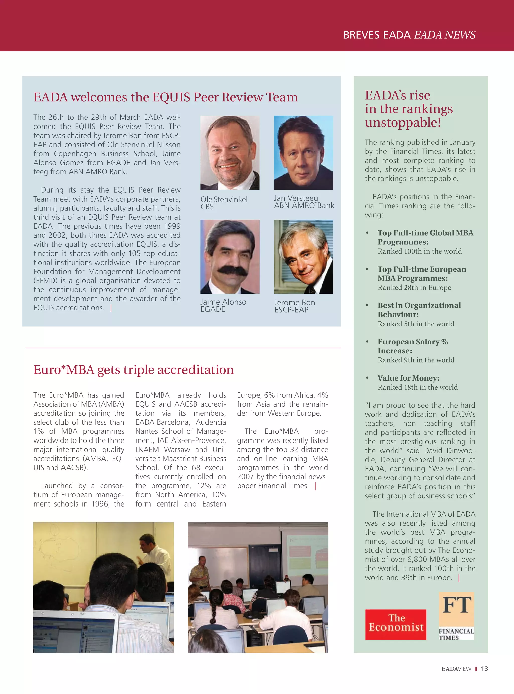 BREVES EADA EADA NEWS




EADA welcomes the EQUIS Peer Review Team                                                          EADA’s rise
                                                                                                  in the rankings
The 26th to the 29th of March EADA wel-
comed the EQUIS Peer Review Team. The                                                             unstoppable!
team was chaired by Jerome Bon from ESCP-
EAP and consisted of Ole Stenvinkel Nilsson                                                       The ranking published in January
from Copenhagen Business School, Jaime                                                            by the Financial Times, its latest
Alonso Gomez from EGADE and Jan Vers-                                                             and most complete ranking to
teeg from ABN AMRO Bank.                                                                          date, shows that EADA’s rise in
                                                                                                  the rankings is unstoppable.
   During its stay the EQUIS Peer Review
Team meet with EADA’s corporate partners,            Ole Stenvinkel        Jan Versteeg              EADA’s positions in the Finan-
alumni, participants, faculty and staff. This is     CBS                   ABN AMRO Bank          cial Times ranking are the follo-
third visit of an EQUIS Peer Review team at                                                       wing:
EADA. The previous times have been 1999
and 2002, both times EADA was accredited                                                          •   Top Full-time Global MBA
with the quality accreditation EQUIS, a dis-                                                          Programmes:
tinction it shares with only 105 top educa-                                                           Ranked 100th in the world
tional institutions worldwide. The European
Foundation for Management Development                                                             •   Top Full-time European
(EFMD) is a global organisation devoted to                                                            MBA Programmes:
the continuous improvement of manage-                                                                 Ranked 28th in Europe
ment development and the awarder of the              Jaime Alonso           Jerome Bon            •   Best in Organizational
EQUIS accreditations. |                              EGADE                  ESCP-EAP
                                                                                                      Behaviour:
                                                                                                      Ranked 5th in the world

                                                                                                  •   European Salary %
                                                                                                      Increase:
                                                                                                      Ranked 9th in the world
Euro*MBA gets triple accreditation
                                                                                                  •   Value for Money:
                                                                                                      Ranked 18th in the world
The Euro*MBA has gained          Euro*MBA already holds          Europe, 6% from Africa, 4%
Association of MBA (AMBA)        EQUIS and AACSB accredi-        from Asia and the remain-        “I am proud to see that the hard
accreditation so joining the     tation via its members,         der from Western Europe.         work and dedication of EADA’s
select club of the less than     EADA Barcelona, Audencia                                         teachers, non teaching staff
1% of MBA programmes             Nantes School of Manage-          The Euro*MBA         pro-      and participants are reflected in
worldwide to hold the three      ment, IAE Aix-en-Provence,      gramme was recently listed       the most prestigious ranking in
major international quality      LKAEM Warsaw and Uni-           among the top 32 distance        the world“ said David Dinwoo-
accreditations (AMBA, EQ-        versiteit Maastricht Business   and on-line learning MBA         die, Deputy General Director at
UIS and AACSB).                  School. Of the 68 execu-        programmes in the world          EADA, continuing “We will con-
                                 tives currently enrolled on     2007 by the financial news-      tinue working to consolidate and
   Launched by a consor-         the programme, 12% are          paper Financial Times. |         reinforce EADA’s position in this
tium of European manage-         from North America, 10%                                          select group of business schools”
ment schools in 1996, the        form central and Eastern
                                                                                                    The International MBA of EADA
                                                                                                  was also recently listed among
                                                                                                  the world’s best MBA progra-
                                                                                                  mmes, according to the annual
                                                                                                  study brought out by The Econo-
                                                                                                  mist of over 6,800 MBAs all over
                                                                                                  the world. It ranked 100th in the
                                                                                                  world and 39th in Europe. |




                                                                                                                                       13
 