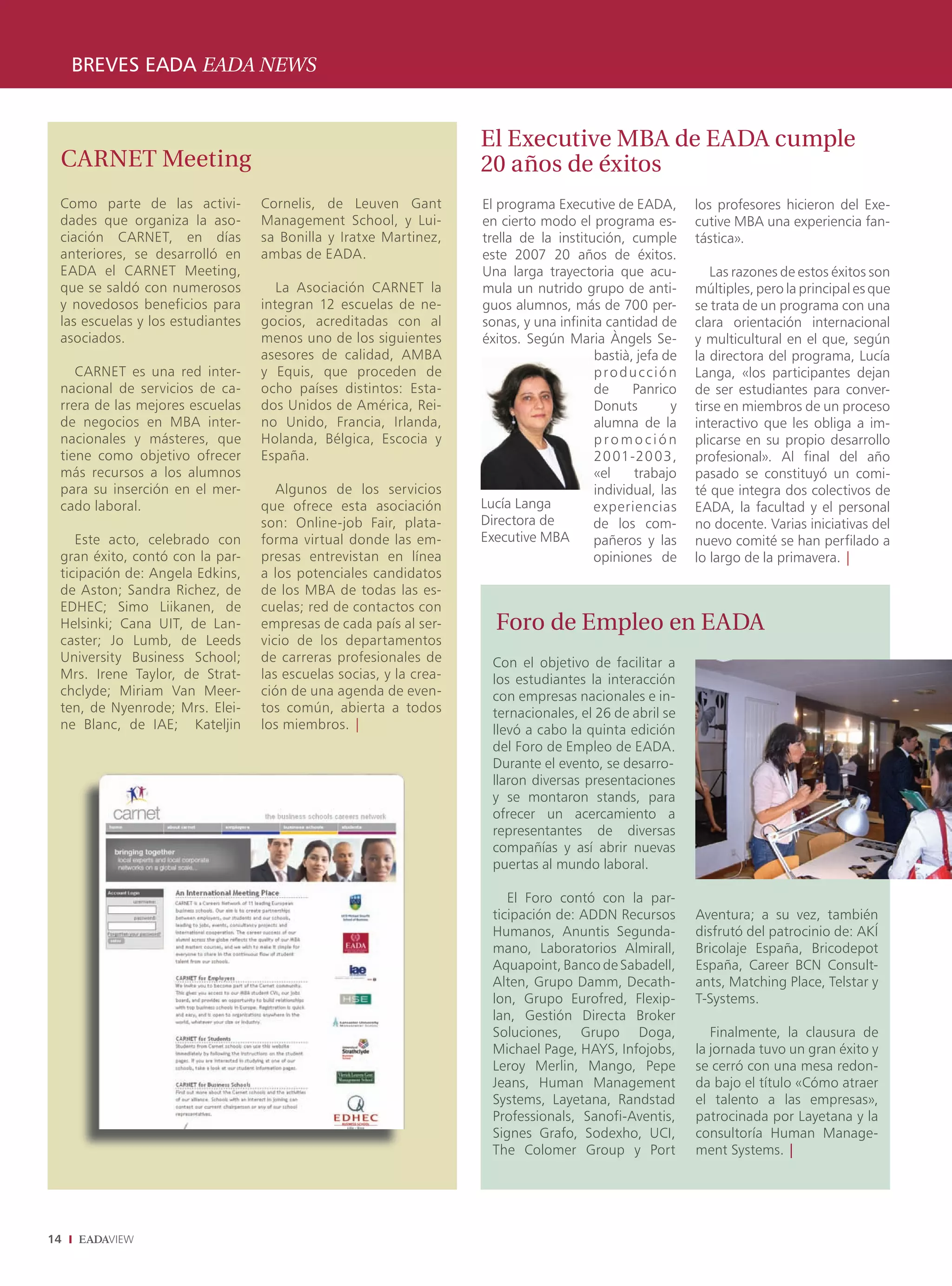 BREVES EADA EADA NEWS


                                                                    El Executive MBA de EADA cumple
 CARNET Meeting                                                     20 años de éxitos
 Como parte de las activi-        Cornelis, de Leuven Gant          El programa Executive de EADA,        los profesores hicieron del Exe-
 dades que organiza la aso-       Management School, y Lui-         en cierto modo el programa es-        cutive MBA una experiencia fan-
 ciación CARNET, en días          sa Bonilla y Iratxe Martinez,     trella de la institución, cumple      tástica».
 anteriores, se desarrolló en     ambas de EADA.                    este 2007 20 años de éxitos.
 EADA el CARNET Meeting,                                            Una larga trayectoria que acu-           Las razones de estos éxitos son
 que se saldó con numerosos          La Asociación CARNET la        mula un nutrido grupo de anti-        múltiples, pero la principal es que
 y novedosos beneficios para      integran 12 escuelas de ne-       guos alumnos, más de 700 per-         se trata de un programa con una
 las escuelas y los estudiantes   gocios, acreditadas con al        sonas, y una infinita cantidad de     clara orientación internacional
 asociados.                       menos uno de los siguientes       éxitos. Según Maria Àngels Se-        y multicultural en el que, según
                                  asesores de calidad, AMBA                             bastià, jefa de   la directora del programa, Lucía
    CARNET es una red inter-      y Equis, que proceden de                              producción        Langa, «los participantes dejan
 nacional de servicios de ca-     ocho países distintos: Esta-                          de     Panrico    de ser estudiantes para conver-
 rrera de las mejores escuelas    dos Unidos de América, Rei-                           Donuts        y   tirse en miembros de un proceso
 de negocios en MBA inter-        no Unido, Francia, Irlanda,                           alumna de la      interactivo que les obliga a im-
 nacionales y másteres, que       Holanda, Bélgica, Escocia y                           promoción         plicarse en su propio desarrollo
 tiene como objetivo ofrecer      España.                                               20 01-20 03,      profesional». Al final del año
 más recursos a los alumnos                                                             «el    trabajo    pasado se constituyó un comi-
 para su inserción en el mer-        Algunos de los servicios                           individual, las   té que integra dos colectivos de
 cado laboral.                    que ofrece esta asociación        Lucía Langa         experiencias      EADA, la facultad y el personal
                                  son: Online-job Fair, plata-      Directora de        de los com-       no docente. Varias iniciativas del
    Este acto, celebrado con      forma virtual donde las em-       Executive MBA       pañeros y las     nuevo comité se han perfilado a
 gran éxito, contó con la par-    presas entrevistan en línea                           opiniones de      lo largo de la primavera. |
 ticipación de: Angela Edkins,    a los potenciales candidatos
 de Aston; Sandra Richez, de      de los MBA de todas las es-
 EDHEC; Simo Liikanen, de         cuelas; red de contactos con
 Helsinki; Cana UIT, de Lan-      empresas de cada país al ser-       Foro de Empleo en EADA
 caster; Jo Lumb, de Leeds        vicio de los departamentos
 University Business School;      de carreras profesionales de        Con el objetivo de facilitar a
 Mrs. Irene Taylor, de Strat-     las escuelas socias, y la crea-     los estudiantes la interacción
 chclyde; Miriam Van Meer-        ción de una agenda de even-         con empresas nacionales e in-
 ten, de Nyenrode; Mrs. Elei-     tos común, abierta a todos          ternacionales, el 26 de abril se
 ne Blanc, de IAE; Kateljin       los miembros. |                     llevó a cabo la quinta edición
                                                                      del Foro de Empleo de EADA.
                                                                      Durante el evento, se desarro-
                                                                      llaron diversas presentaciones
                                                                      y se montaron stands, para
                                                                      ofrecer un acercamiento a
                                                                      representantes de diversas
                                                                      compañías y así abrir nuevas
                                                                      puertas al mundo laboral.

                                                                         El Foro contó con la par-
                                                                      ticipación de: ADDN Recursos        Aventura; a su vez, también
                                                                      Humanos, Anuntis Segunda-           disfrutó del patrocinio de: AKÍ
                                                                      mano, Laboratorios Almirall,        Bricolaje España, Bricodepot
                                                                      Aquapoint, Banco de Sabadell,       España, Career BCN Consult-
                                                                      Alten, Grupo Damm, Decath-          ants, Matching Place, Telstar y
                                                                      lon, Grupo Eurofred, Flexip-        T-Systems.
                                                                      lan, Gestión Directa Broker
                                                                      Soluciones, Grupo Doga,                Finalmente, la clausura de
                                                                      Michael Page, HAYS, Infojobs,       la jornada tuvo un gran éxito y
                                                                      Leroy Merlin, Mango, Pepe           se cerró con una mesa redon-
                                                                      Jeans, Human Management             da bajo el título «Cómo atraer
                                                                      Systems, Layetana, Randstad         el talento a las empresas»,
                                                                      Professionals, Sanofi-Aventis,      patrocinada por Layetana y la
                                                                      Signes Grafo, Sodexho, UCI,         consultoría Human Manage-
                                                                      The Colomer Group y Port            ment Systems. |




14
 
