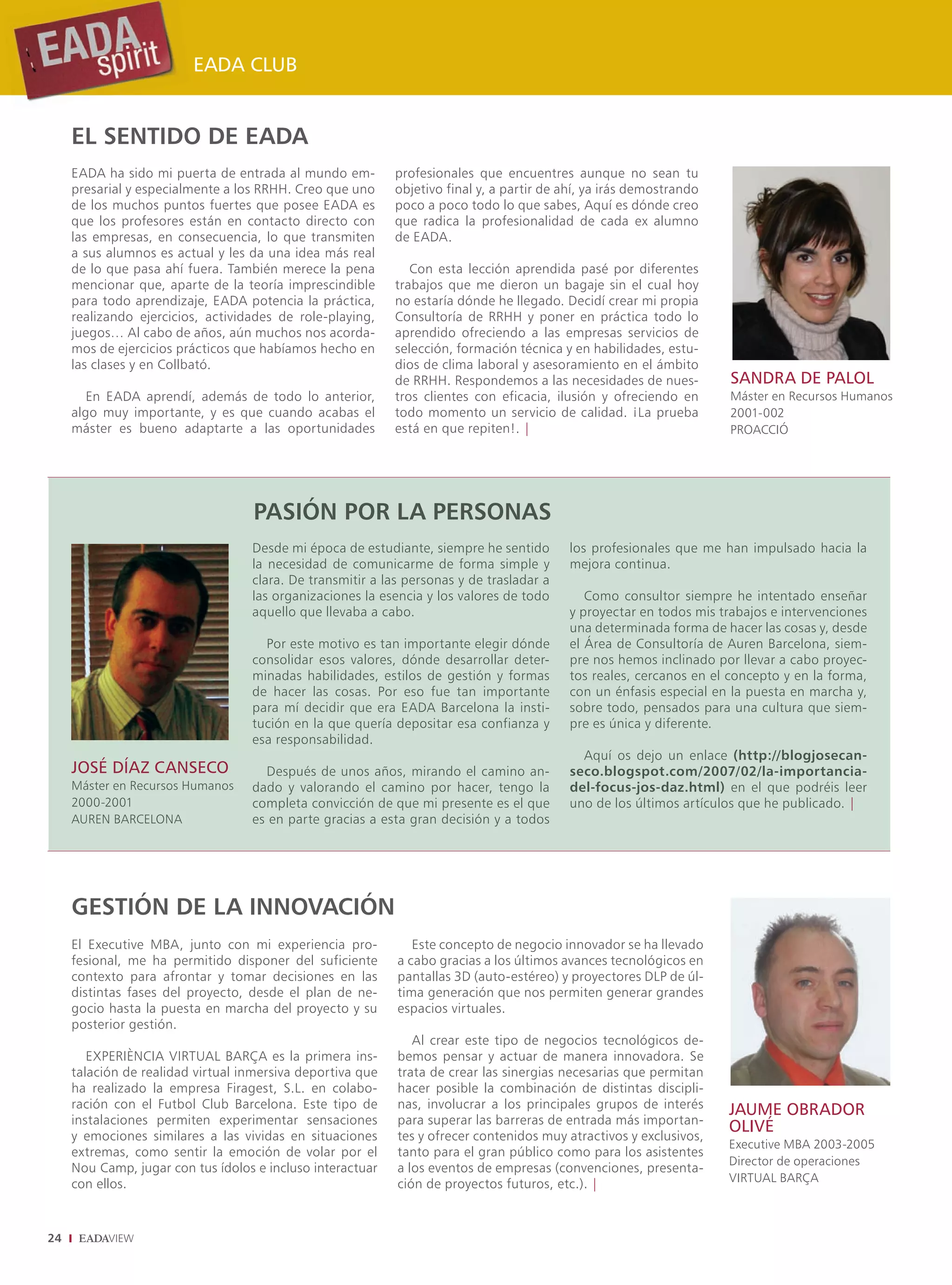 EADA CLUB


     EL SENTIDO DE EADA
     EADA ha sido mi puerta de entrada al mundo em-         profesionales que encuentres aunque no sean tu
     presarial y especialmente a los RRHH. Creo que uno     objetivo final y, a partir de ahí, ya irás demostrando
     de los muchos puntos fuertes que posee EADA es         poco a poco todo lo que sabes, Aquí es dónde creo
     que los profesores están en contacto directo con       que radica la profesionalidad de cada ex alumno
     las empresas, en consecuencia, lo que transmiten       de EADA.
     a sus alumnos es actual y les da una idea más real
     de lo que pasa ahí fuera. También merece la pena          Con esta lección aprendida pasé por diferentes
     mencionar que, aparte de la teoría imprescindible      trabajos que me dieron un bagaje sin el cual hoy
     para todo aprendizaje, EADA potencia la práctica,      no estaría dónde he llegado. Decidí crear mi propia
     realizando ejercicios, actividades de role-playing,    Consultoría de RRHH y poner en práctica todo lo
     juegos… Al cabo de años, aún muchos nos acorda-        aprendido ofreciendo a las empresas servicios de
     mos de ejercicios prácticos que habíamos hecho en      selección, formación técnica y en habilidades, estu-
     las clases y en Collbató.                              dios de clima laboral y asesoramiento en el ámbito
                                                            de RRHH. Respondemos a las necesidades de nues-           SANDRA DE PALOL
        En EADA aprendí, además de todo lo anterior,        tros clientes con eficacia, ilusión y ofreciendo en       Máster en Recursos Humanos
     algo muy importante, y es que cuando acabas el         todo momento un servicio de calidad. ¡La prueba           2001-002
     máster es bueno adaptarte a las oportunidades          está en que repiten!. |                                   PROACCIÓ




                                   PASIÓN POR LA PERSONAS
                                   Desde mi época de estudiante, siempre he sentido        los profesionales que me han impulsado hacia la
                                   la necesidad de comunicarme de forma simple y           mejora continua.
                                   clara. De transmitir a las personas y de trasladar a
                                   las organizaciones la esencia y los valores de todo        Como consultor siempre he intentado enseñar
                                   aquello que llevaba a cabo.                             y proyectar en todos mis trabajos e intervenciones
                                                                                           una determinada forma de hacer las cosas y, desde
                                     Por este motivo es tan importante elegir dónde        el Área de Consultoría de Auren Barcelona, siem-
                                   consolidar esos valores, dónde desarrollar deter-       pre nos hemos inclinado por llevar a cabo proyec-
                                   minadas habilidades, estilos de gestión y formas        tos reales, cercanos en el concepto y en la forma,
                                   de hacer las cosas. Por eso fue tan importante          con un énfasis especial en la puesta en marcha y,
                                   para mí decidir que era EADA Barcelona la insti-        sobre todo, pensados para una cultura que siem-
                                   tución en la que quería depositar esa confianza y       pre es única y diferente.
                                   esa responsabilidad.
                                                                                             Aquí os dejo un enlace (http://blogjosecan-
     JOSÉ DÍAZ CANSECO               Después de unos años, mirando el camino an-           seco.blogspot.com/2007/02/la-importancia-
     Máster en Recursos Humanos    dado y valorando el camino por hacer, tengo la          del-focus-jos-daz.html) en el que podréis leer
     2000-2001                     completa convicción de que mi presente es el que        uno de los últimos artículos que he publicado. |
     AUREN BARCELONA               es en parte gracias a esta gran decisión y a todos




     GESTIÓN DE LA INNOVACIÓN
     El Executive MBA, junto con mi experiencia pro-           Este concepto de negocio innovador se ha llevado
     fesional, me ha permitido disponer del suficiente      a cabo gracias a los últimos avances tecnológicos en
     contexto para afrontar y tomar decisiones en las       pantallas 3D (auto-estéreo) y proyectores DLP de úl-
     distintas fases del proyecto, desde el plan de ne-     tima generación que nos permiten generar grandes
     gocio hasta la puesta en marcha del proyecto y su      espacios virtuales.
     posterior gestión.
                                                               Al crear este tipo de negocios tecnológicos de-
        EXPERIÈNCIA VIRTUAL BARÇA es la primera ins-        bemos pensar y actuar de manera innovadora. Se
     talación de realidad virtual inmersiva deportiva que   trata de crear las sinergias necesarias que permitan
     ha realizado la empresa Firagest, S.L. en colabo-      hacer posible la combinación de distintas discipli-
     ración con el Futbol Club Barcelona. Este tipo de      nas, involucrar a los principales grupos de interés      JAUME OBRADOR
     instalaciones permiten experimentar sensaciones        para superar las barreras de entrada más importan-
                                                                                                                     OLIVÉ
     y emociones similares a las vividas en situaciones     tes y ofrecer contenidos muy atractivos y exclusivos,
                                                                                                                     Executive MBA 2003-2005
     extremas, como sentir la emoción de volar por el       tanto para el gran público como para los asistentes
                                                                                                                     Director de operaciones
     Nou Camp, jugar con tus ídolos e incluso interactuar   a los eventos de empresas (convenciones, presenta-
     con ellos.                                             ción de proyectos futuros, etc.). |                      VIRTUAL BARÇA



24
 