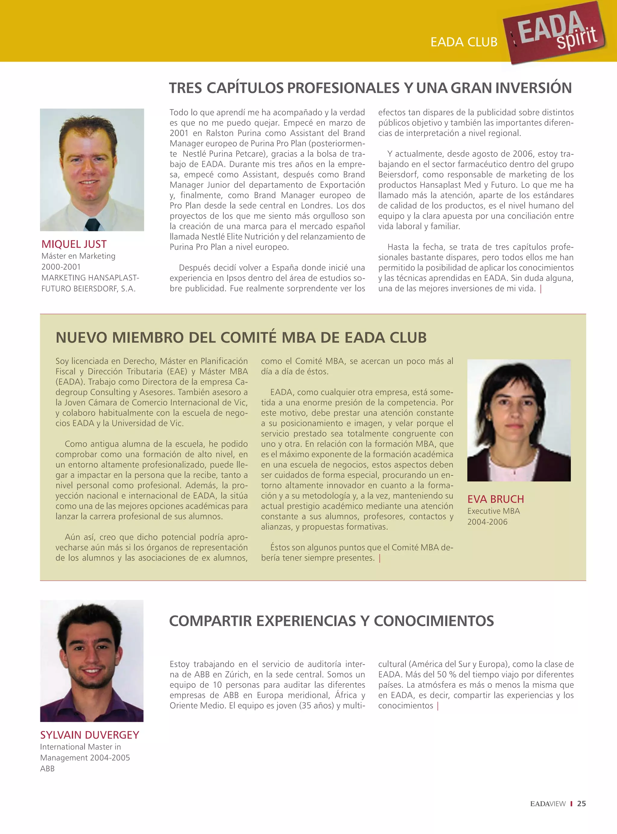 EADA CLUB


                                 TRES CAPÍTULOS PROFESIONALES Y UNA GRAN INVERSIÓN
                                 Todo lo que aprendí me ha acompañado y la verdad        efectos tan dispares de la publicidad sobre distintos
                                 es que no me puedo quejar. Empecé en marzo de           públicos objetivo y también las importantes diferen-
                                 2001 en Ralston Purina como Assistant del Brand         cias de interpretación a nivel regional.
                                 Manager europeo de Purina Pro Plan (posteriormen-
                                 te Nestlé Purina Petcare), gracias a la bolsa de tra-      Y actualmente, desde agosto de 2006, estoy tra-
                                 bajo de EADA. Durante mis tres años en la empre-        bajando en el sector farmacéutico dentro del grupo
                                 sa, empecé como Assistant, después como Brand           Beiersdorf, como responsable de marketing de los
                                 Manager Junior del departamento de Exportación          productos Hansaplast Med y Futuro. Lo que me ha
                                 y, finalmente, como Brand Manager europeo de            llamado más la atención, aparte de los estándares
                                 Pro Plan desde la sede central en Londres. Los dos      de calidad de los productos, es el nivel humano del
                                 proyectos de los que me siento más orgulloso son        equipo y la clara apuesta por una conciliación entre
                                 la creación de una marca para el mercado español        vida laboral y familiar.
                                 llamada Nestlé Elite Nutrición y del relanzamiento de
MIQUEL JUST                      Purina Pro Plan a nivel europeo.                           Hasta la fecha, se trata de tres capítulos profe-
Máster en Marketing                                                                      sionales bastante dispares, pero todos ellos me han
2000-2001                          Después decidí volver a España donde inicié una       permitido la posibilidad de aplicar los conocimientos
MARKETING HANSAPLAST-            experiencia en Ipsos dentro del área de estudios so-    y las técnicas aprendidas en EADA. Sin duda alguna,
FUTURO BEIERSDORF, S.A.          bre publicidad. Fue realmente sorprendente ver los      una de las mejores inversiones de mi vida. |




   NUEVO MIEMBRO DEL COMITÉ MBA DE EADA CLUB
   Soy licenciada en Derecho, Máster en Planificación    como el Comité MBA, se acercan un poco más al
   Fiscal y Dirección Tributaria (EAE) y Máster MBA      día a día de éstos.
   (EADA). Trabajo como Directora de la empresa Ca-
   degroup Consulting y Asesores. También asesoro a         EADA, como cualquier otra empresa, está some-
   la Joven Cámara de Comercio Internacional de Vic,     tida a una enorme presión de la competencia. Por
   y colaboro habitualmente con la escuela de nego-      este motivo, debe prestar una atención constante
   cios EADA y la Universidad de Vic.                    a su posicionamiento e imagen, y velar porque el
                                                         servicio prestado sea totalmente congruente con
      Como antigua alumna de la escuela, he podido       uno y otra. En relación con la formación MBA, que
   comprobar como una formación de alto nivel, en        es el máximo exponente de la formación académica
   un entorno altamente profesionalizado, puede lle-     en una escuela de negocios, estos aspectos deben
   gar a impactar en la persona que la recibe, tanto a   ser cuidados de forma especial, procurando un en-
   nivel personal como profesional. Además, la pro-      torno altamente innovador en cuanto a la forma-
   yección nacional e internacional de EADA, la sitúa    ción y a su metodología y, a la vez, manteniendo su     EVA BRUCH
   como una de las mejores opciones académicas para      actual prestigio académico mediante una atención
                                                                                                                 Executive MBA
   lanzar la carrera profesional de sus alumnos.         constante a sus alumnos, profesores, contactos y
                                                                                                                 2004-2006
                                                         alianzas, y propuestas formativas.
     Aún así, creo que dicho potencial podría apro-
   vecharse aún más si los órganos de representación       Éstos son algunos puntos que el Comité MBA de-
   de los alumnos y las asociaciones de ex alumnos,      bería tener siempre presentes. |




                                 COMPARTIR EXPERIENCIAS Y CONOCIMIENTOS

                                 Estoy trabajando en el servicio de auditoría inter-     cultural (América del Sur y Europa), como la clase de
                                 na de ABB en Zúrich, en la sede central. Somos un       EADA. Más del 50 % del tiempo viajo por diferentes
                                 equipo de 10 personas para auditar las diferentes       países. La atmósfera es más o menos la misma que
                                 empresas de ABB en Europa meridional, África y          en EADA, es decir, compartir las experiencias y los
                                 Oriente Medio. El equipo es joven (35 años) y multi-    conocimientos |


SYLVAIN DUVERGEY
International Master in
Management 2004-2005
ABB



                                                                                                                                                 25
 