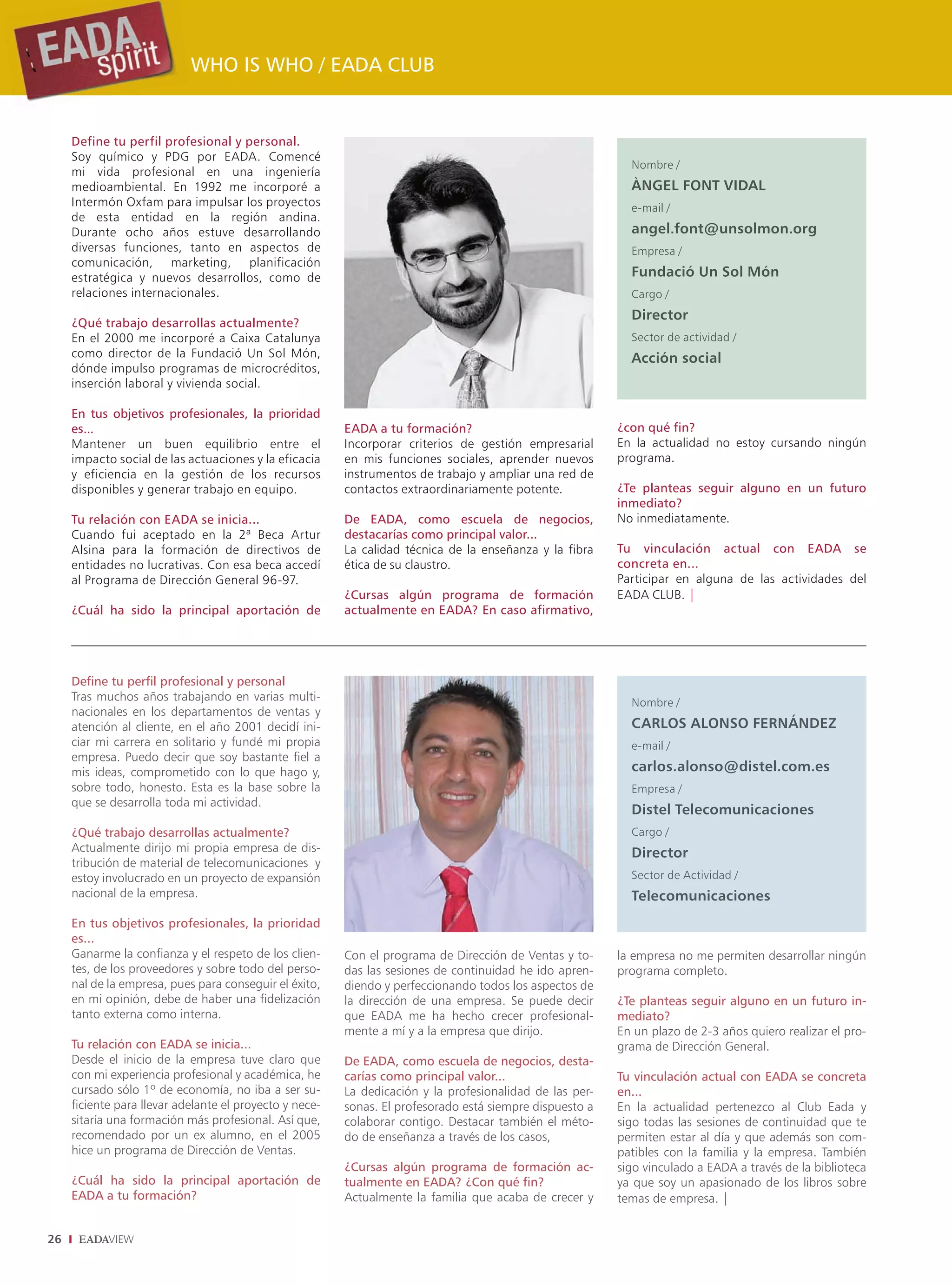 WHO IS WHO / EADA CLUB


     Define tu perfil profesional y personal.
     Soy químico y PDG por EADA. Comencé
                                                                                                            Nombre /
     mi vida profesional en una ingeniería
     medioambiental. En 1992 me incorporé a                                                                 ÀNGEL FONT VIDAL
     Intermón Oxfam para impulsar los proyectos                                                             e-mail /
     de esta entidad en la región andina.
     Durante ocho años estuve desarrollando                                                                 angel.font@unsolmon.org
     diversas funciones, tanto en aspectos de                                                               Empresa /
     comunicación, marketing, planificación
     estratégica y nuevos desarrollos, como de                                                              Fundació Un Sol Món
     relaciones internacionales.                                                                            Cargo /
                                                                                                            Director
     ¿Qué trabajo desarrollas actualmente?
     En el 2000 me incorporé a Caixa Catalunya                                                              Sector de actividad /
     como director de la Fundació Un Sol Món,                                                               Acción social
     dónde impulso programas de microcréditos,
     inserción laboral y vivienda social.

     En tus objetivos profesionales, la prioridad
     es...                                               EADA a tu formación?                             ¿con qué fin?
     Mantener un buen equilibrio entre el                Incorporar criterios de gestión empresarial      En la actualidad no estoy cursando ningún
     impacto social de las actuaciones y la eficacia     en mis funciones sociales, aprender nuevos       programa.
     y eficiencia en la gestión de los recursos          instrumentos de trabajo y ampliar una red de
     disponibles y generar trabajo en equipo.            contactos extraordinariamente potente.           ¿Te planteas seguir alguno en un futuro
                                                                                                          inmediato?
     Tu relación con EADA se inicia...                   De EADA, como escuela de negocios,               No inmediatamente.
     Cuando fui aceptado en la 2ª Beca Artur             destacarías como principal valor...
     Alsina para la formación de directivos de           La calidad técnica de la enseñanza y la fibra    Tu vinculación actual con EADA se
     entidades no lucrativas. Con esa beca accedí        ética de su claustro.                            concreta en...
     al Programa de Dirección General 96-97.                                                              Participar en alguna de las actividades del
                                                         ¿Cursas algún programa de formación              EADA CLUB. |
     ¿Cuál ha sido la principal aportación de            actualmente en EADA? En caso afirmativo,




     Define tu perfil profesional y personal
     Tras muchos años trabajando en varias multi-                                                           Nombre /
     nacionales en los departamentos de ventas y
     atención al cliente, en el año 2001 decidí ini-                                                        CARLOS ALONSO FERNÁNDEZ
     ciar mi carrera en solitario y fundé mi propia                                                         e-mail /
     empresa. Puedo decir que soy bastante fiel a
     mis ideas, comprometido con lo que hago y,                                                             carlos.alonso@distel.com.es
     sobre todo, honesto. Esta es la base sobre la                                                          Empresa /
     que se desarrolla toda mi actividad.
                                                                                                            Distel Telecomunicaciones
     ¿Qué trabajo desarrollas actualmente?                                                                  Cargo /
     Actualmente dirijo mi propia empresa de dis-                                                           Director
     tribución de material de telecomunicaciones y
     estoy involucrado en un proyecto de expansión                                                          Sector de Actividad /
     nacional de la empresa.                                                                                Telecomunicaciones
     En tus objetivos profesionales, la prioridad
     es...
     Ganarme la confianza y el respeto de los clien-     Con el programa de Dirección de Ventas y to-     la empresa no me permiten desarrollar ningún
     tes, de los proveedores y sobre todo del perso-     das las sesiones de continuidad he ido apren-    programa completo.
     nal de la empresa, pues para conseguir el éxito,    diendo y perfeccionando todos los aspectos de
     en mi opinión, debe de haber una fidelización       la dirección de una empresa. Se puede decir      ¿Te planteas seguir alguno en un futuro in-
     tanto externa como interna.                         que EADA me ha hecho crecer profesional-         mediato?
                                                         mente a mí y a la empresa que dirijo.            En un plazo de 2-3 años quiero realizar el pro-
     Tu relación con EADA se inicia...                                                                    grama de Dirección General.
     Desde el inicio de la empresa tuve claro que        De EADA, como escuela de negocios, desta-
     con mi experiencia profesional y académica, he      carías como principal valor...                   Tu vinculación actual con EADA se concreta
     cursado sólo 1º de economía, no iba a ser su-       La dedicación y la profesionalidad de las per-   en...
     ficiente para llevar adelante el proyecto y nece-   sonas. El profesorado está siempre dispuesto a   En la actualidad pertenezco al Club Eada y
     sitaría una formación más profesional. Así que,     colaborar contigo. Destacar también el méto-     sigo todas las sesiones de continuidad que te
     recomendado por un ex alumno, en el 2005            do de enseñanza a través de los casos,           permiten estar al día y que además son com-
     hice un programa de Dirección de Ventas.                                                             patibles con la familia y la empresa. También
                                                         ¿Cursas algún programa de formación ac-          sigo vinculado a EADA a través de la biblioteca
     ¿Cuál ha sido la principal aportación de            tualmente en EADA? ¿Con qué fin?                 ya que soy un apasionado de los libros sobre
     EADA a tu formación?                                Actualmente la familia que acaba de crecer y     temas de empresa. |


26
 