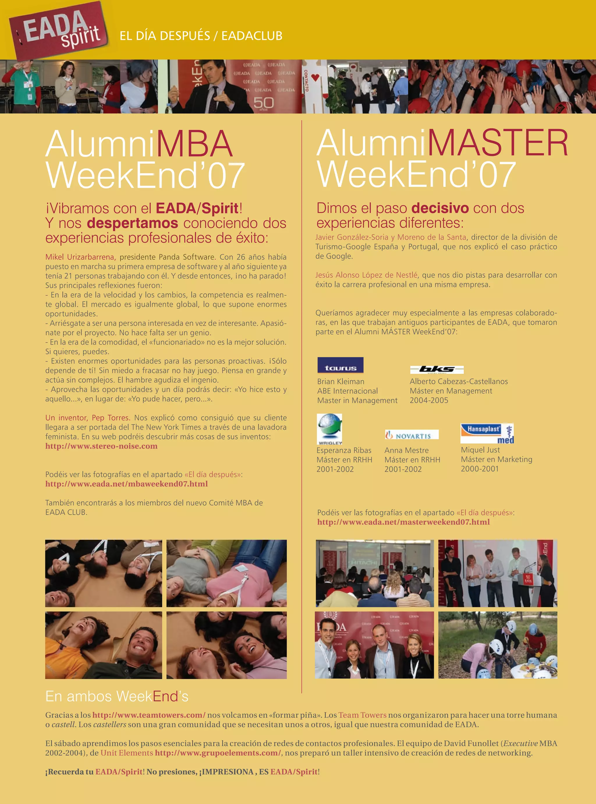 EL DÍA DESPUÉS / EADACLUB




AlumniMBA                                                                  AlumniMASTER
WeekEnd’07                                                                 WeekEnd’07
¡Vibramos con el EADA/Spirit!                                              Dimos el paso decisivo con dos
Y nos despertamos conociendo dos                                           experiencias diferentes:
experiencias profesionales de éxito:                                       Javier González-Soria y Moreno de la Santa, director de la división de
                                                                           Turismo-Google España y Portugal, que nos explicó el caso práctico
Mikel Urizarbarrena, presidente Panda Software. Con 26 años había          de Google.
puesto en marcha su primera empresa de software y al año siguiente ya
tenía 21 personas trabajando con él. Y desde entonces, ¡no ha parado!      Jesús Alonso López de Nestlé, que nos dio pistas para desarrollar con
Sus principales reflexiones fueron:                                        éxito la carrera profesional en una misma empresa.
- En la era de la velocidad y los cambios, la competencia es realmen-
te global. El mercado es igualmente global, lo que supone enormes
oportunidades.                                                             Queríamos agradecer muy especialmente a las empresas colaborado-
- Arriésgate a ser una persona interesada en vez de interesante. Apasió-   ras, en las que trabajan antiguos participantes de EADA, que tomaron
nate por el proyecto. No hace falta ser un genio.                          parte en el Alumni MÁSTER WeekEnd’07:
- En la era de la comodidad, el «funcionariado» no es la mejor solución.
Si quieres, puedes.
- Existen enormes oportunidades para las personas proactivas. ¡Sólo
depende de tí! Sin miedo a fracasar no hay juego. Piensa en grande y
actúa sin complejos. El hambre agudiza el ingenio.                         Brian Kleiman              Alberto Cabezas-Castellanos
- Aprovecha las oportunidades y un día podrás decir: «Yo hice esto y       ABE Internacional          Máster en Management
aquello...», en lugar de: «Yo pude hacer, pero...».                        Master in Management       2004-2005

Un inventor, Pep Torres. Nos explicó como consiguió que su cliente
llegara a ser portada del The New York Times a través de una lavadora
feminista. En su web podréis descubrir más cosas de sus inventos:
http://www.stereo-noise.com                                                                                          Miquel Just
                                                                           Esperanza Ribas     Anna Mestre
                                                                           Máster en RRHH      Máster en RRHH        Máster en Marketing
                                                                           2001-2002           2001-2002             2000-2001
Podéis ver las fotografías en el apartado «El día después»:
http://www.eada.net/mbaweekend07.html

También encontrarás a los miembros del nuevo Comité MBA de
EADA CLUB.                                                                 Podéis ver las fotografías en el apartado «El día después»:
                                                                           http://www.eada.net/masterweekend07.html




En ambos WeekEnd’s
Gracias a los http://www.teamtowers.com/ nos volcamos en «formar piña». Los Team Towers nos organizaron para hacer una torre humana
o castell. Los castellers son una gran comunidad que se necesitan unos a otros, igual que nuestra comunidad de EADA.

El sábado aprendimos los pasos esenciales para la creación de redes de contactos profesionales. El equipo de David Funollet (Executive MBA
2002-2004), de Unit Elements http://www.grupoelements.com/, nos preparó un taller intensivo de creación de redes de networking.

¡Recuerda tu EADA/Spirit! No presiones, ¡IMPRESIONA , ES EADA/Spirit!
 