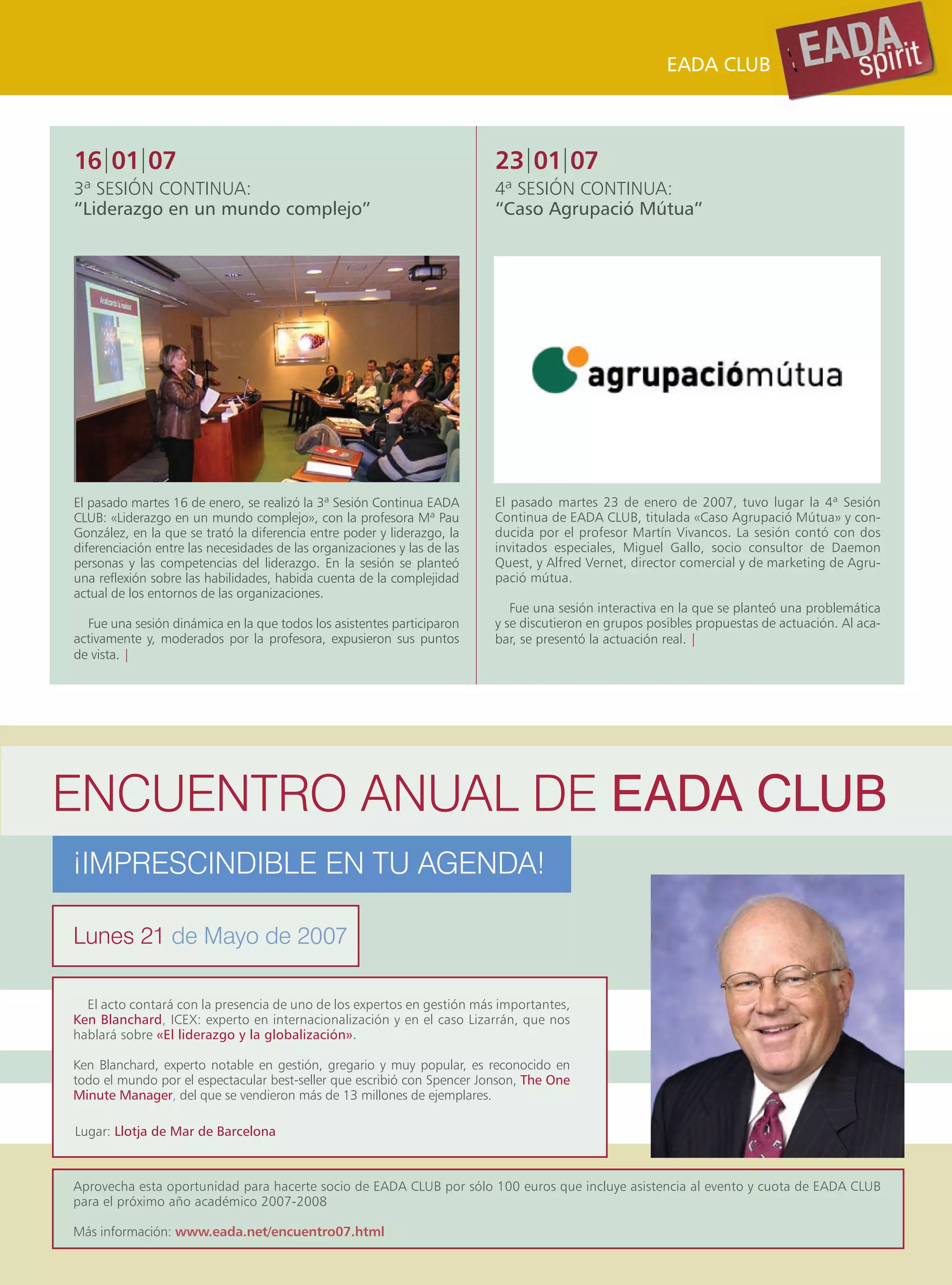 EADA CLUB



16|01|07                                                                  23|01|07
3ª SESIÓN CONTINUA:                                                       4ª SESIÓN CONTINUA:
“Liderazgo en un mundo complejo”                                          “Caso Agrupació Mútua”




El pasado martes 16 de enero, se realizó la 3ª Sesión Continua EADA       El pasado martes 23 de enero de 2007, tuvo lugar la 4ª Sesión
CLUB: «Liderazgo en un mundo complejo», con la profesora Mª Pau           Continua de EADA CLUB, titulada «Caso Agrupació Mútua» y con-
González, en la que se trató la diferencia entre poder y liderazgo, la    ducida por el profesor Martín Vivancos. La sesión contó con dos
diferenciación entre las necesidades de las organizaciones y las de las   invitados especiales, Miguel Gallo, socio consultor de Daemon
personas y las competencias del liderazgo. En la sesión se planteó        Quest, y Alfred Vernet, director comercial y de marketing de Agru-
una reflexión sobre las habilidades, habida cuenta de la complejidad      pació mútua.
actual de los entornos de las organizaciones.
                                                                             Fue una sesión interactiva en la que se planteó una problemática
  Fue una sesión dinámica en la que todos los asistentes participaron     y se discutieron en grupos posibles propuestas de actuación. Al aca-
activamente y, moderados por la profesora, expusieron sus puntos          bar, se presentó la actuación real. |
de vista. |




ENCUENTRO ANUAL DE EADA CLUB
¡IMPRESCINDIBLE EN TU AGENDA!

Lunes 21 de Mayo de 2007

  El acto contará con la presencia de uno de los expertos en gestión más importantes,
Ken Blanchard, ICEX: experto en internacionalización y en el caso Lizarrán, que nos
hablará sobre «El liderazgo y la globalización».

Ken Blanchard, experto notable en gestión, gregario y muy popular, es reconocido en
todo el mundo por el espectacular best-seller que escribió con Spencer Jonson, The One
Minute Manager, del que se vendieron más de 13 millones de ejemplares.

Lugar: Llotja de Mar de Barcelona



Aprovecha esta oportunidad para hacerte socio de EADA CLUB por sólo 100 euros que incluye asistencia al evento y cuota de EADA CLUB
para el próximo año académico 2007-2008

Más información: www.eada.net/encuentro07.html
 