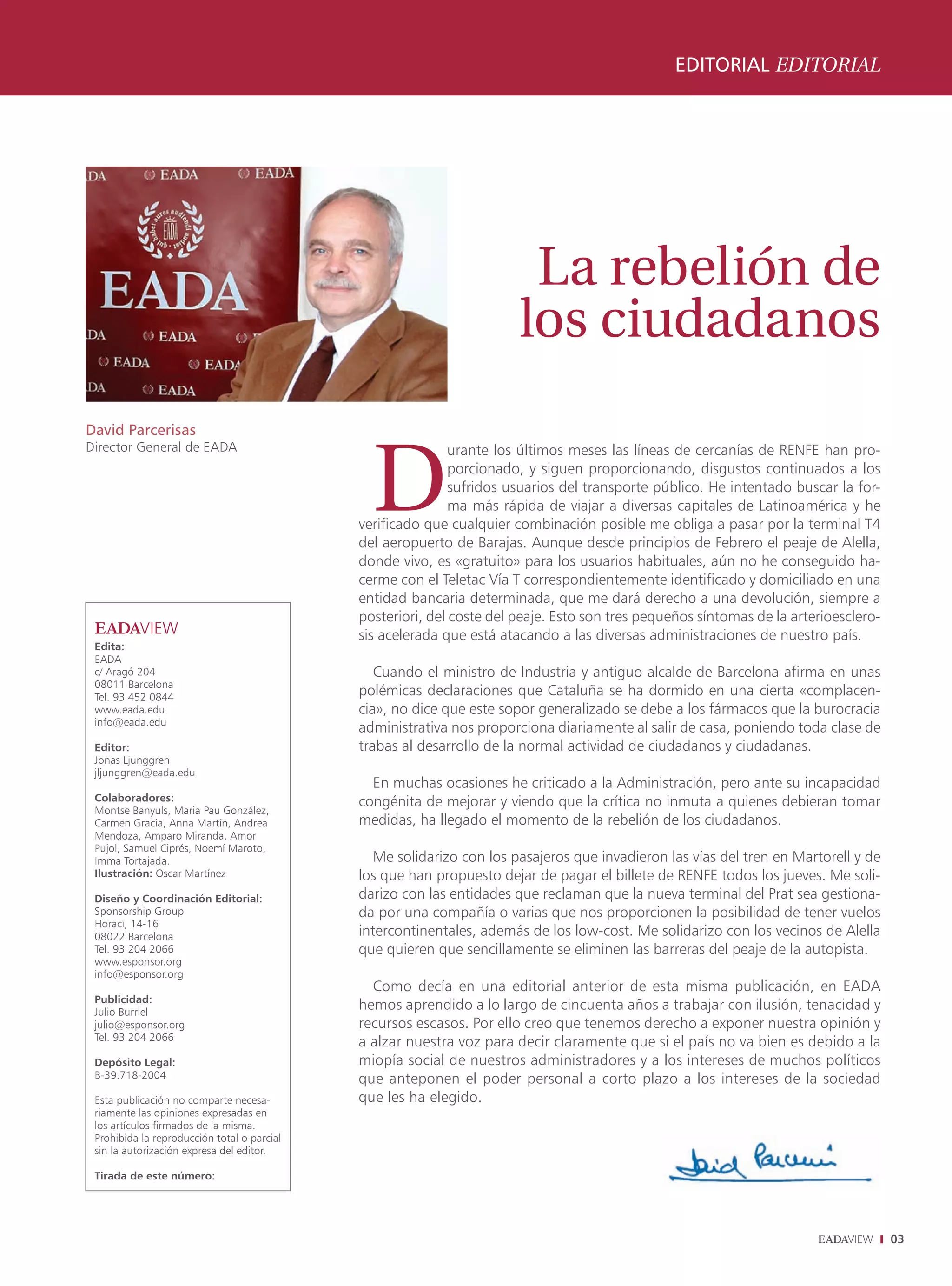 EDITORIAL EDITORIAL




                                                                        La rebelión de
                                                                       los ciudadanos
David Parcerisas



                                               D
Director General de EADA                                     urante los últimos meses las líneas de cercanías de RENFE han pro-
                                                             porcionado, y siguen proporcionando, disgustos continuados a los
                                                             sufridos usuarios del transporte público. He intentado buscar la for-
                                                             ma más rápida de viajar a diversas capitales de Latinoamérica y he
                                             verificado que cualquier combinación posible me obliga a pasar por la terminal T4
                                             del aeropuerto de Barajas. Aunque desde principios de Febrero el peaje de Alella,
                                             donde vivo, es «gratuito» para los usuarios habituales, aún no he conseguido ha-
                                             cerme con el Teletac Vía T correspondientemente identificado y domiciliado en una
                                             entidad bancaria determinada, que me dará derecho a una devolución, siempre a
                                             posteriori, del coste del peaje. Esto son tres pequeños síntomas de la arterioesclero-
                                             sis acelerada que está atacando a las diversas administraciones de nuestro país.
 Edita:
 EADA
 c/ Aragó 204                                   Cuando el ministro de Industria y antiguo alcalde de Barcelona afirma en unas
 08011 Barcelona
 Tel. 93 452 0844                            polémicas declaraciones que Cataluña se ha dormido en una cierta «complacen-
 www.eada.edu                                cia», no dice que este sopor generalizado se debe a los fármacos que la burocracia
 info@eada.edu
                                             administrativa nos proporciona diariamente al salir de casa, poniendo toda clase de
 Editor:                                     trabas al desarrollo de la normal actividad de ciudadanos y ciudadanas.
 Jonas Ljunggren
 jljunggren@eada.edu
                                               En muchas ocasiones he criticado a la Administración, pero ante su incapacidad
 Colaboradores:                              congénita de mejorar y viendo que la crítica no inmuta a quienes debieran tomar
 Montse Banyuls, Maria Pau González,
 Carmen Gracia, Anna Martín, Andrea          medidas, ha llegado el momento de la rebelión de los ciudadanos.
 Mendoza, Amparo Miranda, Amor
 Pujol, Samuel Ciprés, Noemí Maroto,
 Imma Tortajada.                                Me solidarizo con los pasajeros que invadieron las vías del tren en Martorell y de
 Ilustración: Oscar Martínez                 los que han propuesto dejar de pagar el billete de RENFE todos los jueves. Me soli-
 Diseño y Coordinación Editorial:            darizo con las entidades que reclaman que la nueva terminal del Prat sea gestiona-
 Sponsorship Group                           da por una compañía o varias que nos proporcionen la posibilidad de tener vuelos
 Horaci, 14-16
 08022 Barcelona                             intercontinentales, además de los low-cost. Me solidarizo con los vecinos de Alella
 Tel. 93 204 2066                            que quieren que sencillamente se eliminen las barreras del peaje de la autopista.
 www.esponsor.org
 info@esponsor.org
                                               Como decía en una editorial anterior de esta misma publicación, en EADA
 Publicidad:
 Julio Burriel
                                             hemos aprendido a lo largo de cincuenta años a trabajar con ilusión, tenacidad y
 julio@esponsor.org                          recursos escasos. Por ello creo que tenemos derecho a exponer nuestra opinión y
 Tel. 93 204 2066
                                             a alzar nuestra voz para decir claramente que si el país no va bien es debido a la
 Depósito Legal:                             miopía social de nuestros administradores y a los intereses de muchos políticos
 B-39.718-2004                               que anteponen el poder personal a corto plazo a los intereses de la sociedad
 Esta publicación no comparte necesa-        que les ha elegido.
 riamente las opiniones expresadas en
 los artículos firmados de la misma.
 Prohibida la reproducción total o parcial
 sin la autorización expresa del editor.

 Tirada de este número:




                                                                                                                                      03
 