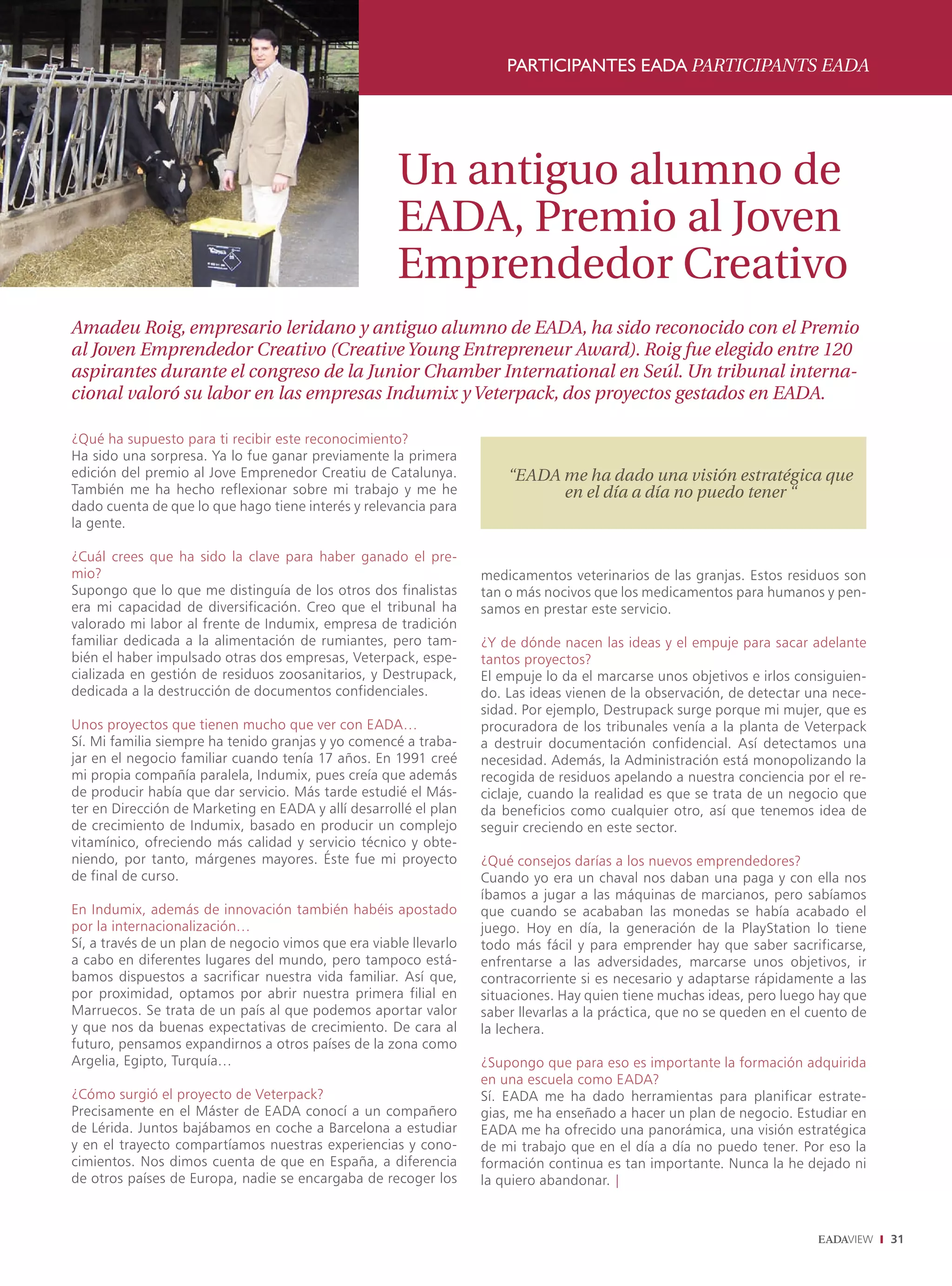 PARTICIPANTES EADA PARTICIPANTS EADA




                                                      Un antiguo alumno de
                                                      EADA, Premio al Joven
                                                      Emprendedor Creativo
Amadeu Roig, empresario leridano y antiguo alumno de EADA, ha sido reconocido con el Premio
al Joven Emprendedor Creativo (Creative Young Entrepreneur Award). Roig fue elegido entre 120
aspirantes durante el congreso de la Junior Chamber International en Seúl. Un tribunal interna-
cional valoró su labor en las empresas Indumix y Veterpack, dos proyectos gestados en EADA.

¿Qué ha supuesto para ti recibir este reconocimiento?
Ha sido una sorpresa. Ya lo fue ganar previamente la primera
edición del premio al Jove Emprenedor Creatiu de Catalunya.            “E
                                                                       “EADA me ha dado una visión estratégica que
También me ha hecho reflexionar sobre mi trabajo y me he                     en el día a día no puedo tener “
dado cuenta de que lo que hago tiene interés y relevancia para
la gente.

¿Cuál crees que ha sido la clave para haber ganado el pre-
mio?                                                               medicamentos veterinarios de las granjas. Estos residuos son
Supongo que lo que me distinguía de los otros dos finalistas       tan o más nocivos que los medicamentos para humanos y pen-
era mi capacidad de diversificación. Creo que el tribunal ha       samos en prestar este servicio.
valorado mi labor al frente de Indumix, empresa de tradición
familiar dedicada a la alimentación de rumiantes, pero tam-        ¿Y de dónde nacen las ideas y el empuje para sacar adelante
bién el haber impulsado otras dos empresas, Veterpack, espe-       tantos proyectos?
cializada en gestión de residuos zoosanitarios, y Destrupack,      El empuje lo da el marcarse unos objetivos e irlos consiguien-
dedicada a la destrucción de documentos confidenciales.            do. Las ideas vienen de la observación, de detectar una nece-
                                                                   sidad. Por ejemplo, Destrupack surge porque mi mujer, que es
Unos proyectos que tienen mucho que ver con EADA…                  procuradora de los tribunales venía a la planta de Veterpack
Sí. Mi familia siempre ha tenido granjas y yo comencé a traba-     a destruir documentación confidencial. Así detectamos una
jar en el negocio familiar cuando tenía 17 años. En 1991 creé      necesidad. Además, la Administración está monopolizando la
mi propia compañía paralela, Indumix, pues creía que además        recogida de residuos apelando a nuestra conciencia por el re-
de producir había que dar servicio. Más tarde estudié el Más-      ciclaje, cuando la realidad es que se trata de un negocio que
ter en Dirección de Marketing en EADA y allí desarrollé el plan    da beneficios como cualquier otro, así que tenemos idea de
de crecimiento de Indumix, basado en producir un complejo          seguir creciendo en este sector.
vitamínico, ofreciendo más calidad y servicio técnico y obte-
niendo, por tanto, márgenes mayores. Éste fue mi proyecto          ¿Qué consejos darías a los nuevos emprendedores?
de final de curso.                                                 Cuando yo era un chaval nos daban una paga y con ella nos
                                                                   íbamos a jugar a las máquinas de marcianos, pero sabíamos
En Indumix, además de innovación también habéis apostado           que cuando se acababan las monedas se había acabado el
por la internacionalización…                                       juego. Hoy en día, la generación de la PlayStation lo tiene
Sí, a través de un plan de negocio vimos que era viable llevarlo   todo más fácil y para emprender hay que saber sacrificarse,
a cabo en diferentes lugares del mundo, pero tampoco está-         enfrentarse a las adversidades, marcarse unos objetivos, ir
bamos dispuestos a sacrificar nuestra vida familiar. Así que,      contracorriente si es necesario y adaptarse rápidamente a las
por proximidad, optamos por abrir nuestra primera filial en        situaciones. Hay quien tiene muchas ideas, pero luego hay que
Marruecos. Se trata de un país al que podemos aportar valor        saber llevarlas a la práctica, que no se queden en el cuento de
y que nos da buenas expectativas de crecimiento. De cara al        la lechera.
futuro, pensamos expandirnos a otros países de la zona como
Argelia, Egipto, Turquía…                                          ¿Supongo que para eso es importante la formación adquirida
                                                                   en una escuela como EADA?
¿Cómo surgió el proyecto de Veterpack?                             Sí. EADA me ha dado herramientas para planificar estrate-
Precisamente en el Máster de EADA conocí a un compañero            gias, me ha enseñado a hacer un plan de negocio. Estudiar en
de Lérida. Juntos bajábamos en coche a Barcelona a estudiar        EADA me ha ofrecido una panorámica, una visión estratégica
y en el trayecto compartíamos nuestras experiencias y cono-        de mi trabajo que en el día a día no puedo tener. Por eso la
cimientos. Nos dimos cuenta de que en España, a diferencia         formación continua es tan importante. Nunca la he dejado ni
de otros países de Europa, nadie se encargaba de recoger los       la quiero abandonar. |



                                                                                                                                     31
 