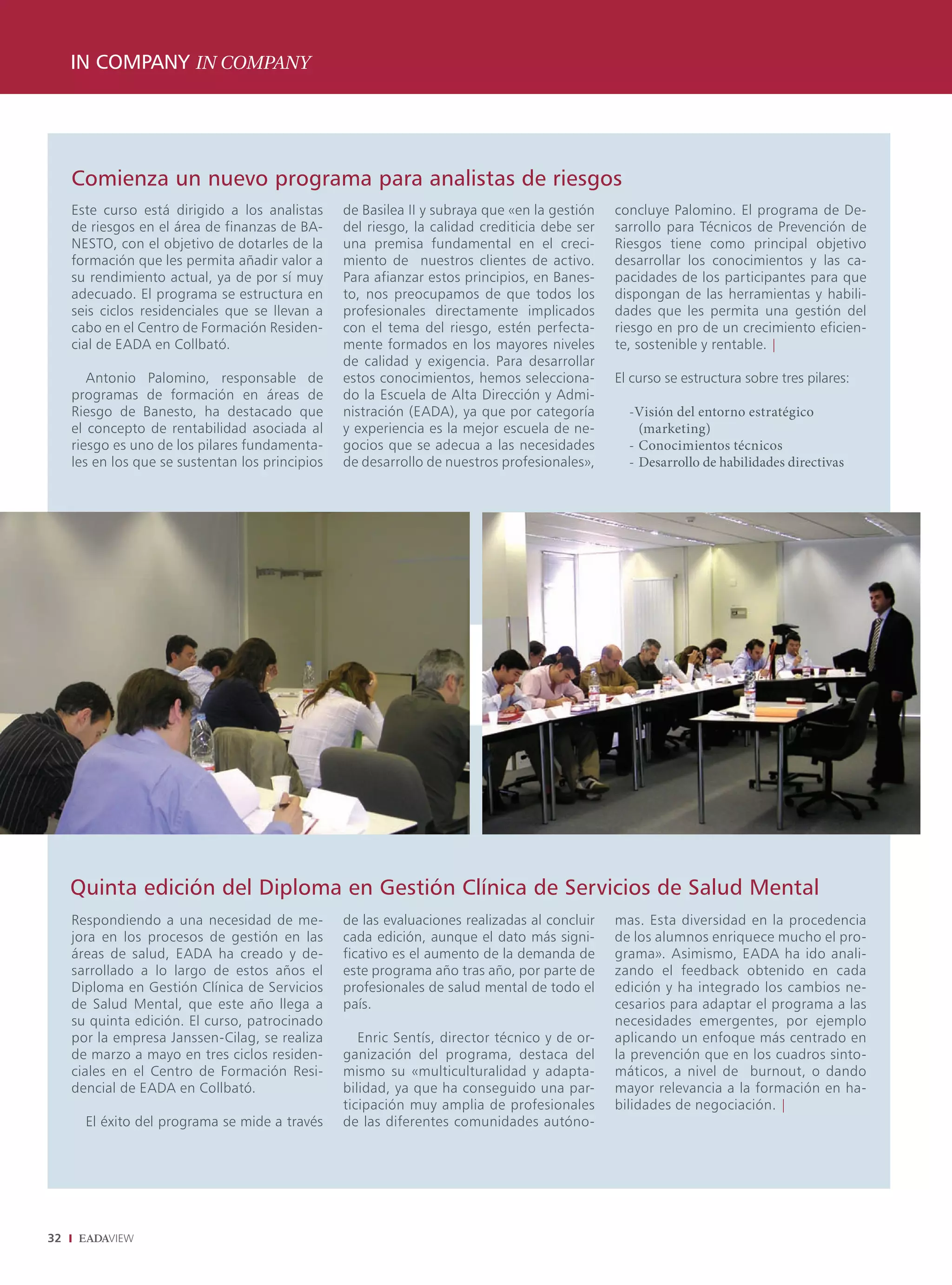 IN COMPANY IN COMPANY




     Comienza un nuevo programa para analistas de riesgos
     Este curso está dirigido a los analistas     de Basilea II y subraya que «en la gestión   concluye Palomino. El programa de De-
     de riesgos en el área de finanzas de BA-     del riesgo, la calidad crediticia debe ser   sarrollo para Técnicos de Prevención de
     NESTO, con el objetivo de dotarles de la     una premisa fundamental en el creci-         Riesgos tiene como principal objetivo
     formación que les permita añadir valor a     miento de nuestros clientes de activo.       desarrollar los conocimientos y las ca-
     su rendimiento actual, ya de por sí muy      Para afianzar estos principios, en Banes-    pacidades de los participantes para que
     adecuado. El programa se estructura en       to, nos preocupamos de que todos los         dispongan de las herramientas y habili-
     seis ciclos residenciales que se llevan a    profesionales directamente implicados        dades que les permita una gestión del
     cabo en el Centro de Formación Residen-      con el tema del riesgo, estén perfecta-      riesgo en pro de un crecimiento eficien-
     cial de EADA en Collbató.                    mente formados en los mayores niveles        te, sostenible y rentable. |
                                                  de calidad y exigencia. Para desarrollar
        Antonio Palomino, responsable de          estos conocimientos, hemos selecciona-       El curso se estructura sobre tres pilares:
     programas de formación en áreas de           do la Escuela de Alta Dirección y Admi-
     Riesgo de Banesto, ha destacado que          nistración (EADA), ya que por categoría        -Visión del entorno estratégico
     el concepto de rentabilidad asociada al      y experiencia es la mejor escuela de ne-         (marketing)
     riesgo es uno de los pilares fundamenta-     gocios que se adecua a las necesidades         - Conocimientos técnicos
     les en los que se sustentan los principios   de desarrollo de nuestros profesionales»,      - Desarrollo de habilidades directivas




     Quinta edición del Diploma en Gestión Clínica de Servicios de Salud Mental
     Respondiendo a una necesidad de me-          de las evaluaciones realizadas al concluir   mas. Esta diversidad en la procedencia
     jora en los procesos de gestión en las       cada edición, aunque el dato más signi-      de los alumnos enriquece mucho el pro-
     áreas de salud, EADA ha creado y de-         ficativo es el aumento de la demanda de      grama». Asimismo, EADA ha ido anali-
     sarrollado a lo largo de estos años el       este programa año tras año, por parte de     zando el feedback obtenido en cada
     Diploma en Gestión Clínica de Servicios      profesionales de salud mental de todo el     edición y ha integrado los cambios ne-
     de Salud Mental, que este año llega a        país.                                        cesarios para adaptar el programa a las
     su quinta edición. El curso, patrocinado                                                  necesidades emergentes, por ejemplo
     por la empresa Janssen-Cilag, se realiza        Enric Sentís, director técnico y de or-   aplicando un enfoque más centrado en
     de marzo a mayo en tres ciclos residen-      ganización del programa, destaca del         la prevención que en los cuadros sinto-
     ciales en el Centro de Formación Resi-       mismo su «multiculturalidad y adapta-        máticos, a nivel de burnout, o dando
     dencial de EADA en Collbató.                 bilidad, ya que ha conseguido una par-       mayor relevancia a la formación en ha-
                                                  ticipación muy amplia de profesionales       bilidades de negociación. |
       El éxito del programa se mide a través     de las diferentes comunidades autóno-




32
 