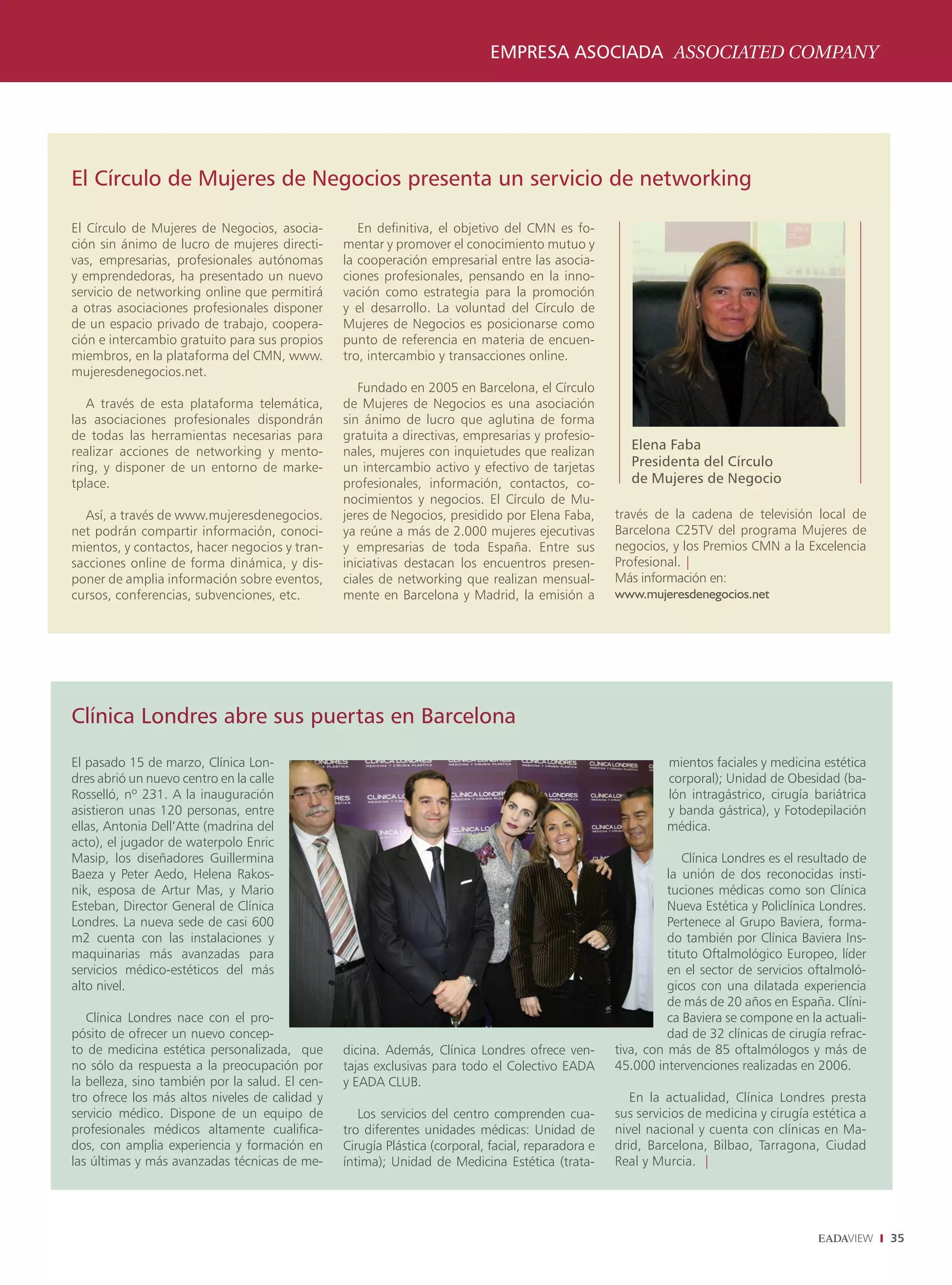 EMPRESA ASOCIADA ASSOCIATED COMPANY




El Círculo de Mujeres de Negocios presenta un servicio de networking

El Círculo de Mujeres de Negocios, asocia-          En definitiva, el objetivo del CMN es fo-
ción sin ánimo de lucro de mujeres directi-      mentar y promover el conocimiento mutuo y
vas, empresarias, profesionales autónomas        la cooperación empresarial entre las asocia-
y emprendedoras, ha presentado un nuevo          ciones profesionales, pensando en la inno-
servicio de networking online que permitirá      vación como estrategia para la promoción
a otras asociaciones profesionales disponer      y el desarrollo. La voluntad del Círculo de
de un espacio privado de trabajo, coopera-       Mujeres de Negocios es posicionarse como
ción e intercambio gratuito para sus propios     punto de referencia en materia de encuen-
miembros, en la plataforma del CMN, www.         tro, intercambio y transacciones online.
mujeresdenegocios.net.
                                                    Fundado en 2005 en Barcelona, el Círculo
   A través de esta plataforma telemática,       de Mujeres de Negocios es una asociación
las asociaciones profesionales dispondrán        sin ánimo de lucro que aglutina de forma
de todas las herramientas necesarias para        gratuita a directivas, empresarias y profesio-
realizar acciones de networking y mento-         nales, mujeres con inquietudes que realizan           Elena Faba
ring, y disponer de un entorno de marke-         un intercambio activo y efectivo de tarjetas          Presidenta del Círculo
tplace.                                          profesionales, información, contactos, co-            de Mujeres de Negocio
                                                 nocimientos y negocios. El Círculo de Mu-
  Así, a través de www.mujeresdenegocios.        jeres de Negocios, presidido por Elena Faba,       través de la cadena de televisión local de
net podrán compartir información, conoci-        ya reúne a más de 2.000 mujeres ejecutivas         Barcelona C25TV del programa Mujeres de
mientos, y contactos, hacer negocios y tran-     y empresarias de toda España. Entre sus            negocios, y los Premios CMN a la Excelencia
sacciones online de forma dinámica, y dis-       iniciativas destacan los encuentros presen-        Profesional. |
poner de amplia información sobre eventos,       ciales de networking que realizan mensual-         Más información en:
cursos, conferencias, subvenciones, etc.         mente en Barcelona y Madrid, la emisión a          www.mujeresdenegocios.net




Clínica Londres abre sus puertas en Barcelona
El pasado 15 de marzo, Clínica Lon-                                                                          mientos faciales y medicina estética
dres abrió un nuevo centro en la calle                                                                       corporal); Unidad de Obesidad (ba-
Rosselló, nº 231. A la inauguración                                                                          lón intragástrico, cirugía bariátrica
asistieron unas 120 personas, entre                                                                          y banda gástrica), y Fotodepilación
ellas, Antonia Dell’Atte (madrina del                                                                        médica.
acto), el jugador de waterpolo Enric
Masip, los diseñadores Guillermina                                                                               Clínica Londres es el resultado de
Baeza y Peter Aedo, Helena Rakos-                                                                             la unión de dos reconocidas insti-
nik, esposa de Artur Mas, y Mario                                                                             tuciones médicas como son Clínica
Esteban, Director General de Clínica                                                                          Nueva Estética y Policlínica Londres.
Londres. La nueva sede de casi 600                                                                            Pertenece al Grupo Baviera, forma-
m2 cuenta con las instalaciones y                                                                             do también por Clínica Baviera Ins-
maquinarias más avanzadas para                                                                                tituto Oftalmológico Europeo, líder
servicios médico-estéticos del más                                                                            en el sector de servicios oftalmoló-
alto nivel.                                                                                                   gicos con una dilatada experiencia
                                                                                                              de más de 20 años en España. Clíni-
   Clínica Londres nace con el pro-                                                                           ca Baviera se compone en la actuali-
pósito de ofrecer un nuevo concep-                                                                            dad de 32 clínicas de cirugía refrac-
to de medicina estética personalizada, que       dicina. Además, Clínica Londres ofrece ven-        tiva, con más de 85 oftalmólogos y más de
no sólo da respuesta a la preocupación por       tajas exclusivas para todo el Colectivo EADA       45.000 intervenciones realizadas en 2006.
la belleza, sino también por la salud. El cen-   y EADA CLUB.
tro ofrece los más altos niveles de calidad y                                                          En la actualidad, Clínica Londres presta
servicio médico. Dispone de un equipo de            Los servicios del centro comprenden cua-        sus servicios de medicina y cirugía estética a
profesionales médicos altamente cualifica-       tro diferentes unidades médicas: Unidad de         nivel nacional y cuenta con clínicas en Ma-
dos, con amplia experiencia y formación en       Cirugía Plástica (corporal, facial, reparadora e   drid, Barcelona, Bilbao, Tarragona, Ciudad
las últimas y más avanzadas técnicas de me-      íntima); Unidad de Medicina Estética (trata-       Real y Murcia. |




                                                                                                                                                      35
 