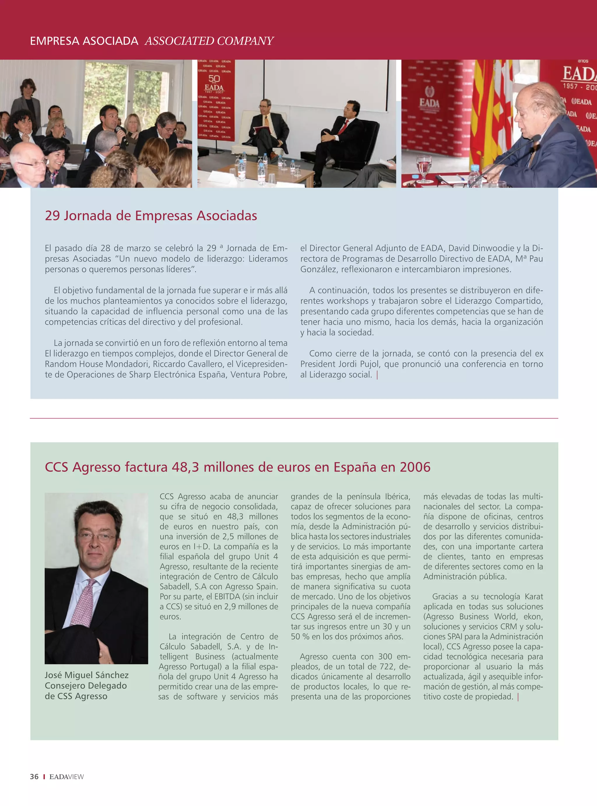 EMPRESA ASOCIADA ASSOCIATED COMPANY




     29 Jornada de Empresas Asociadas

     El pasado día 28 de marzo se celebró la 29 ª Jornada de Em-             el Director General Adjunto de EADA, David Dinwoodie y la Di-
     presas Asociadas “Un nuevo modelo de liderazgo: Lideramos               rectora de Programas de Desarrollo Directivo de EADA, Mª Pau
     personas o queremos personas líderes”.                                  González, reflexionaron e intercambiaron impresiones.

        El objetivo fundamental de la jornada fue superar e ir más allá         A continuación, todos los presentes se distribuyeron en dife-
     de los muchos planteamientos ya conocidos sobre el liderazgo,           rentes workshops y trabajaron sobre el Liderazgo Compartido,
     situando la capacidad de influencia personal como una de las            presentando cada grupo diferentes competencias que se han de
     competencias críticas del directivo y del profesional.                  tener hacia uno mismo, hacia los demás, hacia la organización
                                                                             y hacia la sociedad.
        La jornada se convirtió en un foro de reflexión entorno al tema
     El liderazgo en tiempos complejos, donde el Director General de            Como cierre de la jornada, se contó con la presencia del ex
     Random House Mondadori, Riccardo Cavallero, el Vicepresiden-            President Jordi Pujol, que pronunció una conferencia en torno
     te de Operaciones de Sharp Electrónica España, Ventura Pobre,           al Liderazgo social. |




     CCS Agresso factura 48,3 millones de euros en España en 2006

                                    CCS Agresso acaba de anunciar          grandes de la península Ibérica,        más elevadas de todas las multi-
                                    su cifra de negocio consolidada,       capaz de ofrecer soluciones para        nacionales del sector. La compa-
                                    que se situó en 48,3 millones          todos los segmentos de la econo-        ñía dispone de oficinas, centros
                                    de euros en nuestro país, con          mía, desde la Administración pú-        de desarrollo y servicios distribui-
                                    una inversión de 2,5 millones de       blica hasta los sectores industriales   dos por las diferentes comunida-
                                    euros en I+D. La compañía es la        y de servicios. Lo más importante       des, con una importante cartera
                                    filial española del grupo Unit 4       de esta adquisición es que permi-       de clientes, tanto en empresas
                                    Agresso, resultante de la reciente     tirá importantes sinergias de am-       de diferentes sectores como en la
                                    integración de Centro de Cálculo       bas empresas, hecho que amplía          Administración pública.
                                    Sabadell, S.A con Agresso Spain.       de manera significativa su cuota
                                    Por su parte, el EBITDA (sin incluir   de mercado. Uno de los objetivos            Gracias a su tecnología Karat
                                    a CCS) se situó en 2,9 millones de     principales de la nueva compañía        aplicada en todas sus soluciones
                                    euros.                                 CCS Agresso será el de incremen-        (Agresso Business World, ekon,
                                                                           tar sus ingresos entre un 30 y un       soluciones y servicios CRM y solu-
                                      La integración de Centro de          50 % en los dos próximos años.          ciones SPAI para la Administración
                                   Cálculo Sabadell, S.A. y de In-                                                 local), CCS Agresso posee la capa-
                                   telligent Business (actualmente            Agresso cuenta con 300 em-           cidad tecnológica necesaria para
                                   Agresso Portugal) a la filial espa-     pleados, de un total de 722, de-        proporcionar al usuario la más
     José Miguel Sánchez           ñola del grupo Unit 4 Agresso ha        dicados únicamente al desarrollo        actualizada, ágil y asequible infor-
     Consejero Delegado            permitido crear una de las empre-       de productos locales, lo que re-        mación de gestión, al más compe-
     de CSS Agresso                sas de software y servicios más         presenta una de las proporciones        titivo coste de propiedad. |




36
 