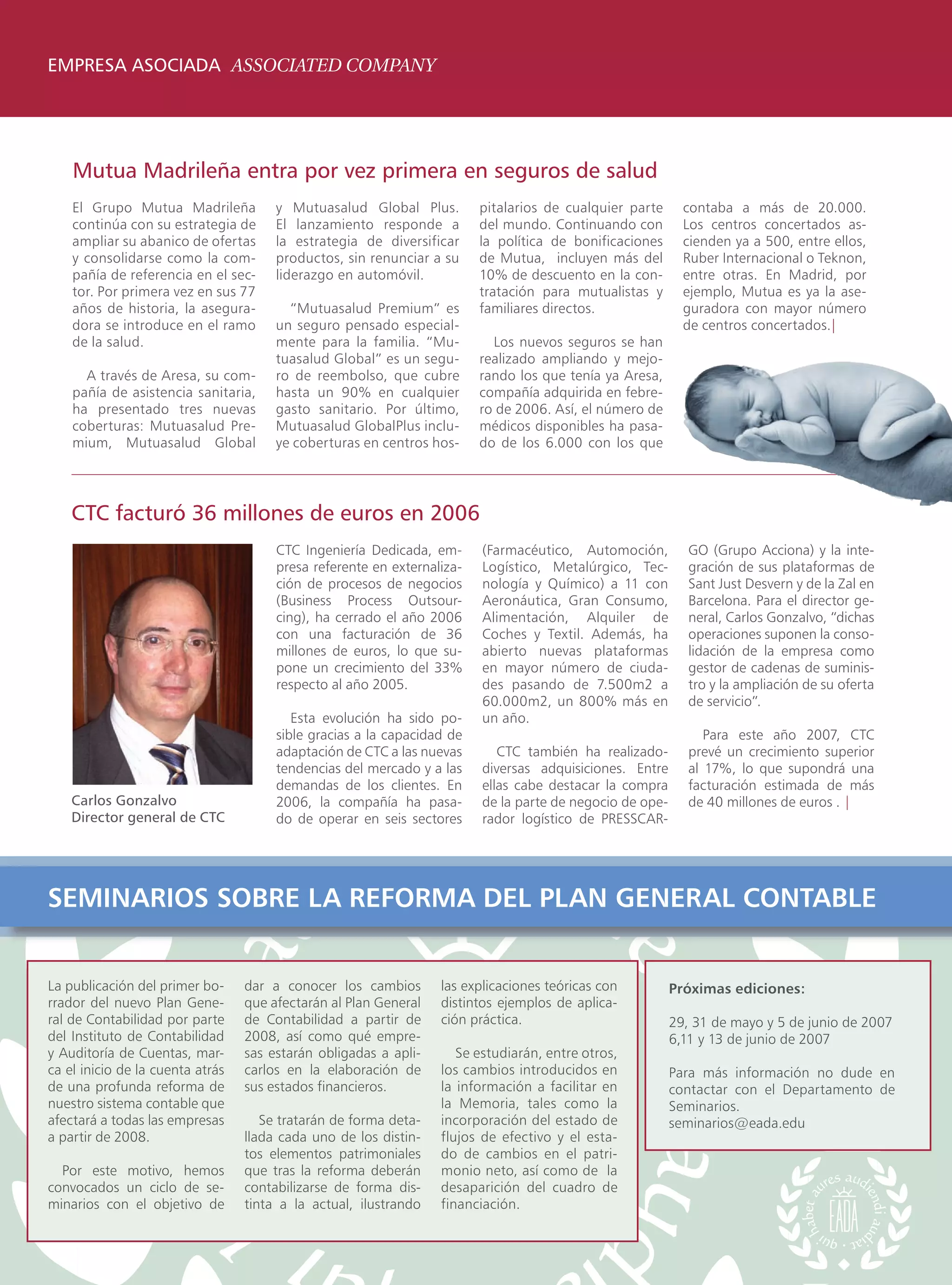 EMPRESA ASOCIADA ASSOCIATED COMPANY




    Mutua Madrileña entra por vez primera en seguros de salud
    El Grupo Mutua Madrileña           y Mutuasalud Global Plus.         pitalarios de cualquier parte      contaba a más de 20.000.
    continúa con su estrategia de      El lanzamiento responde a         del mundo. Continuando con         Los centros concertados as-
    ampliar su abanico de ofertas      la estrategia de diversificar     la política de bonificaciones      cienden ya a 500, entre ellos,
    y consolidarse como la com-        productos, sin renunciar a su     de Mutua, incluyen más del         Ruber Internacional o Teknon,
    pañía de referencia en el sec-     liderazgo en automóvil.           10% de descuento en la con-        entre otras. En Madrid, por
    tor. Por primera vez en sus 77                                       tratación para mutualistas y       ejemplo, Mutua es ya la ase-
    años de historia, la asegura-        “Mutuasalud Premium” es         familiares directos.               guradora con mayor número
    dora se introduce en el ramo       un seguro pensado especial-                                          de centros concertados.|
    de la salud.                       mente para la familia. “Mu-         Los nuevos seguros se han
                                       tuasalud Global” es un segu-      realizado ampliando y mejo-
      A través de Aresa, su com-       ro de reembolso, que cubre        rando los que tenía ya Aresa,
    pañía de asistencia sanitaria,     hasta un 90% en cualquier         compañía adquirida en febre-
    ha presentado tres nuevas          gasto sanitario. Por último,      ro de 2006. Así, el número de
    coberturas: Mutuasalud Pre-        Mutuasalud GlobalPlus inclu-      médicos disponibles ha pasa-
    mium, Mutuasalud Global            ye coberturas en centros hos-     do de los 6.000 con los que




    CTC facturó 36 millones de euros en 2006
                                       CTC Ingeniería Dedicada, em-      (Farmacéutico, Automoción,          GO (Grupo Acciona) y la inte-
                                       presa referente en externaliza-   Logístico, Metalúrgico, Tec-        gración de sus plataformas de
                                       ción de procesos de negocios      nología y Químico) a 11 con         Sant Just Desvern y de la Zal en
                                       (Business Process Outsour-        Aeronáutica, Gran Consumo,          Barcelona. Para el director ge-
                                       cing), ha cerrado el año 2006     Alimentación, Alquiler de           neral, Carlos Gonzalvo, “dichas
                                       con una facturación de 36         Coches y Textil. Además, ha         operaciones suponen la conso-
                                       millones de euros, lo que su-     abierto nuevas plataformas          lidación de la empresa como
                                       pone un crecimiento del 33%       en mayor número de ciuda-           gestor de cadenas de suminis-
                                       respecto al año 2005.             des pasando de 7.500m2 a            tro y la ampliación de su oferta
                                                                         60.000m2, un 800% más en            de servicio”.
                                          Esta evolución ha sido po-     un año.
                                       sible gracias a la capacidad de                                          Para este año 2007, CTC
                                       adaptación de CTC a las nuevas       CTC también ha realizado-        prevé un crecimiento superior
                                       tendencias del mercado y a las    diversas adquisiciones. Entre       al 17%, lo que supondrá una
                                       demandas de los clientes. En      ellas cabe destacar la compra       facturación estimada de más
    Carlos Gonzalvo                    2006, la compañía ha pasa-        de la parte de negocio de ope-      de 40 millones de euros . |
    Director general de CTC            do de operar en seis sectores     rador logístico de PRESSCAR-




SEMINARIOS SOBRE LA REFORMA DEL PLAN GENERAL CONTABLE


La publicación del primer bo-     dar a conocer los cambios       las explicaciones teóricas con          Próximas ediciones:
rrador del nuevo Plan Gene-       que afectarán al Plan General   distintos ejemplos de aplica-
ral de Contabilidad por parte     de Contabilidad a partir de     ción práctica.                          29, 31 de mayo y 5 de junio de 2007
del Instituto de Contabilidad     2008, así como qué empre-                                               6,11 y 13 de junio de 2007
y Auditoría de Cuentas, mar-      sas estarán obligadas a apli-      Se estudiarán, entre otros,
ca el inicio de la cuenta atrás   carlos en la elaboración de     los cambios introducidos en             Para más información no dude en
de una profunda reforma de        sus estados financieros.        la información a facilitar en           contactar con el Departamento de
nuestro sistema contable que                                      la Memoria, tales como la               Seminarios.
afectará a todas las empresas        Se tratarán de forma deta-   incorporación del estado de             seminarios@eada.edu
a partir de 2008.                 llada cada uno de los distin-   flujos de efectivo y el esta-
                                  tos elementos patrimoniales     do de cambios en el patri-
  Por este motivo, hemos          que tras la reforma deberán     monio neto, así como de la
convocados un ciclo de se-        contabilizarse de forma dis-    desaparición del cuadro de
minarios con el objetivo de       tinta a la actual, ilustrando   financiación.
 
