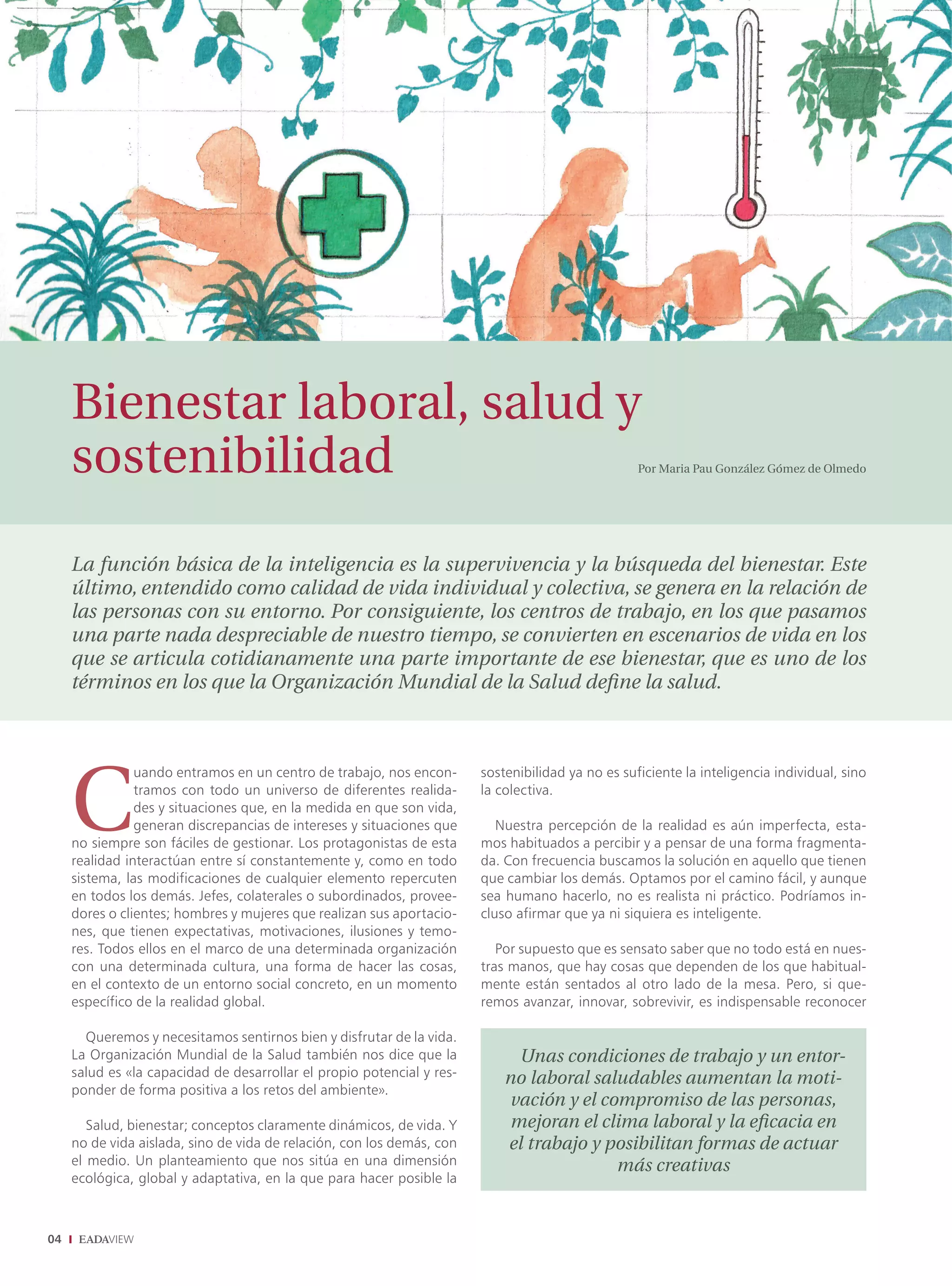MANAGEMENT




     Bienestar laboral, salud y
     sostenibilidad                                                                                Por Maria Pau González Gómez de Olmedo




     La función básica de la inteligencia es la supervivencia y la búsqueda del bienestar. Este
     último, entendido como calidad de vida individual y colectiva, se genera en la relación de
     las personas con su entorno. Por consiguiente, los centros de trabajo, en los que pasamos
     una parte nada despreciable de nuestro tiempo, se convierten en escenarios de vida en los
     que se articula cotidianamente una parte importante de ese bienestar, que es uno de los
     términos en los que la Organización Mundial de la Salud deﬁne la salud.




     C
                uando entramos en un centro de trabajo, nos encon-      sostenibilidad ya no es suficiente la inteligencia individual, sino
                tramos con todo un universo de diferentes realida-      la colectiva.
                des y situaciones que, en la medida en que son vida,
                generan discrepancias de intereses y situaciones que       Nuestra percepción de la realidad es aún imperfecta, esta-
     no siempre son fáciles de gestionar. Los protagonistas de esta     mos habituados a percibir y a pensar de una forma fragmenta-
     realidad interactúan entre sí constantemente y, como en todo       da. Con frecuencia buscamos la solución en aquello que tienen
     sistema, las modificaciones de cualquier elemento repercuten       que cambiar los demás. Optamos por el camino fácil, y aunque
     en todos los demás. Jefes, colaterales o subordinados, provee-     sea humano hacerlo, no es realista ni práctico. Podríamos in-
     dores o clientes; hombres y mujeres que realizan sus aportacio-    cluso afirmar que ya ni siquiera es inteligente.
     nes, que tienen expectativas, motivaciones, ilusiones y temo-
     res. Todos ellos en el marco de una determinada organización          Por supuesto que es sensato saber que no todo está en nues-
     con una determinada cultura, una forma de hacer las cosas,         tras manos, que hay cosas que dependen de los que habitual-
     en el contexto de un entorno social concreto, en un momento        mente están sentados al otro lado de la mesa. Pero, si que-
     específico de la realidad global.                                  remos avanzar, innovar, sobrevivir, es indispensable reconocer

       Queremos y necesitamos sentirnos bien y disfrutar de la vida.
     La Organización Mundial de la Salud también nos dice que la              Unas condiciones de trabajo y un entor-
     salud es «la capacidad de desarrollar el propio potencial y res-       no laboral saludables aumentan la moti-
     ponder de forma positiva a los retos del ambiente».
                                                                            vación y el compromiso de las personas,
        Salud, bienestar; conceptos claramente dinámicos, de vida. Y         mejoran el clima laboral y la eﬁcacia en
     no de vida aislada, sino de vida de relación, con los demás, con       el trabajo y posibilitan formas de actuar
     el medio. Un planteamiento que nos sitúa en una dimensión                            más creativas
     ecológica, global y adaptativa, en la que para hacer posible la



04
 