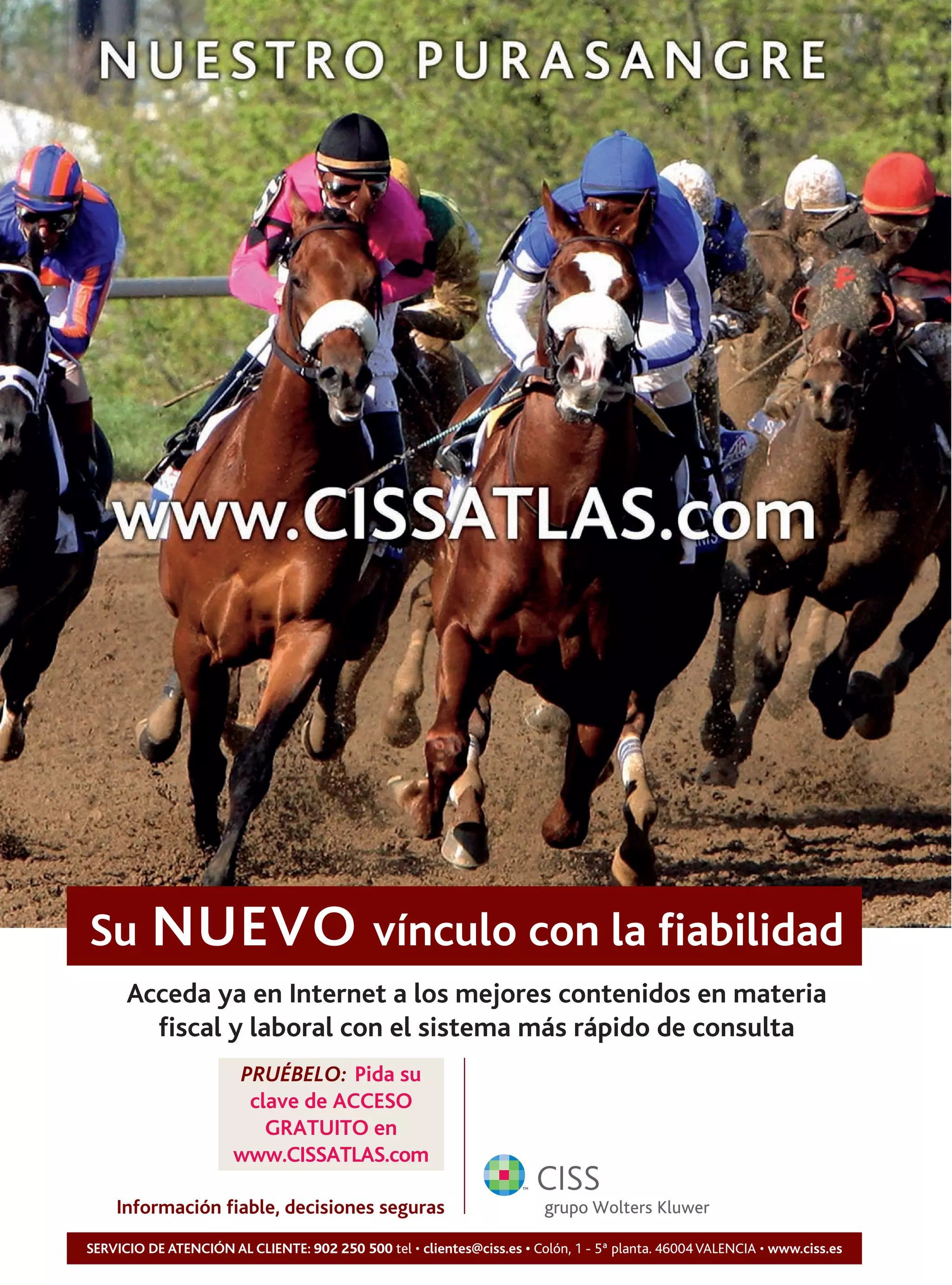 Su NUEVO vínculo con la fiabilidad
      Acceda ya en Internet a los mejores contenidos en materia
        fiscal y laboral con el sistema más rápido de consulta
                       PRUÉBELO: Pida su
                        clave de ACCESO
                          GRATUITO en
                       www.CISSATLAS.com

    Información fiable, decisiones seguras
SERVICIO DE ATENCIÓN AL CLIENTE: 902 250 500 tel • clientes@ciss.es • Colón, 1 - 5ª planta. 46004 VALENCIA • www.ciss.es
 