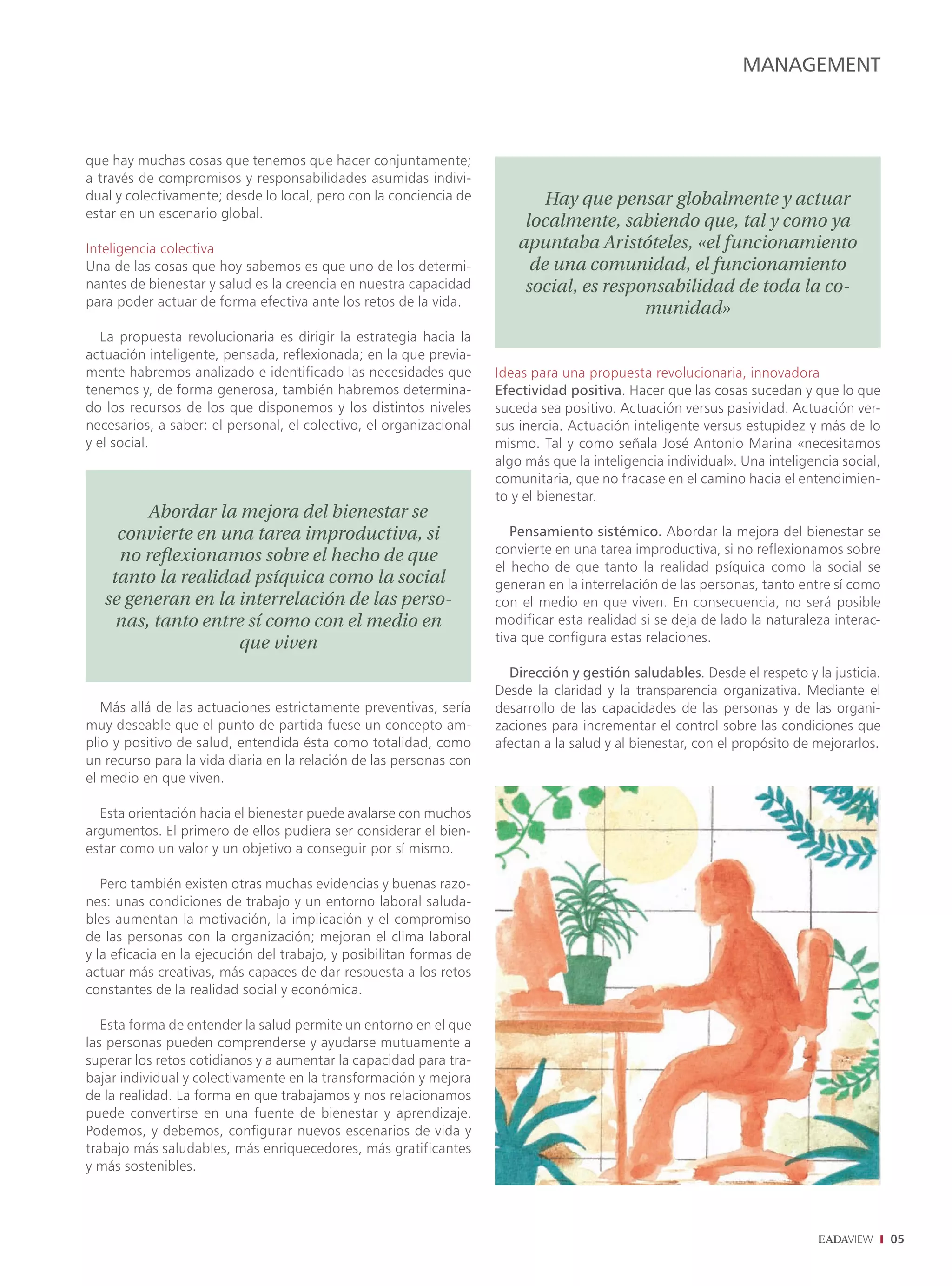 MANAGEMENT



que hay muchas cosas que tenemos que hacer conjuntamente;
a través de compromisos y responsabilidades asumidas indivi-
dual y colectivamente; desde lo local, pero con la conciencia de             Hay que pensar globalmente y actuar
estar en un escenario global.
                                                                          localmente, sabiendo que, tal y como ya
Inteligencia colectiva                                                   apuntaba Aristóteles, «el funcionamiento
Una de las cosas que hoy sabemos es que uno de los determi-                de una comunidad, el funcionamiento
nantes de bienestar y salud es la creencia en nuestra capacidad           social, es responsabilidad de toda la co-
para poder actuar de forma efectiva ante los retos de la vida.
                                                                                          munidad»
   La propuesta revolucionaria es dirigir la estrategia hacia la
actuación inteligente, pensada, reflexionada; en la que previa-
mente habremos analizado e identificado las necesidades que          Ideas para una propuesta revolucionaria, innovadora
tenemos y, de forma generosa, también habremos determina-            Efectividad positiva. Hacer que las cosas sucedan y que lo que
do los recursos de los que disponemos y los distintos niveles        suceda sea positivo. Actuación versus pasividad. Actuación ver-
necesarios, a saber: el personal, el colectivo, el organizacional    sus inercia. Actuación inteligente versus estupidez y más de lo
y el social.                                                         mismo. Tal y como señala José Antonio Marina «necesitamos
                                                                     algo más que la inteligencia individual». Una inteligencia social,
                                                                     comunitaria, que no fracase en el camino hacia el entendimien-
                                                                     to y el bienestar.
         Abordar la mejora del bienestar se
     convierte en una tarea improductiva, si                            Pensamiento sistémico. Abordar la mejora del bienestar se
                                                                     convierte en una tarea improductiva, si no reflexionamos sobre
     no reﬂexionamos sobre el hecho de que
                                                                     el hecho de que tanto la realidad psíquica como la social se
    tanto la realidad psíquica como la social                        generan en la interrelación de las personas, tanto entre sí como
   se generan en la interrelación de las perso-                      con el medio en que viven. En consecuencia, no será posible
     nas, tanto entre sí como con el medio en                        modificar esta realidad si se deja de lado la naturaleza interac-
                    que viven                                        tiva que configura estas relaciones.

                                                                       Dirección y gestión saludables. Desde el respeto y la justicia.
                                                                     Desde la claridad y la transparencia organizativa. Mediante el
   Más allá de las actuaciones estrictamente preventivas, sería      desarrollo de las capacidades de las personas y de las organi-
muy deseable que el punto de partida fuese un concepto am-           zaciones para incrementar el control sobre las condiciones que
plio y positivo de salud, entendida ésta como totalidad, como        afectan a la salud y al bienestar, con el propósito de mejorarlos.
un recurso para la vida diaria en la relación de las personas con
el medio en que viven.

  Esta orientación hacia el bienestar puede avalarse con muchos
argumentos. El primero de ellos pudiera ser considerar el bien-
estar como un valor y un objetivo a conseguir por sí mismo.

   Pero también existen otras muchas evidencias y buenas razo-
nes: unas condiciones de trabajo y un entorno laboral saluda-
bles aumentan la motivación, la implicación y el compromiso
de las personas con la organización; mejoran el clima laboral
y la eficacia en la ejecución del trabajo, y posibilitan formas de
actuar más creativas, más capaces de dar respuesta a los retos
constantes de la realidad social y económica.

   Esta forma de entender la salud permite un entorno en el que
las personas pueden comprenderse y ayudarse mutuamente a
superar los retos cotidianos y a aumentar la capacidad para tra-
bajar individual y colectivamente en la transformación y mejora
de la realidad. La forma en que trabajamos y nos relacionamos
puede convertirse en una fuente de bienestar y aprendizaje.
Podemos, y debemos, configurar nuevos escenarios de vida y
trabajo más saludables, más enriquecedores, más gratificantes
y más sostenibles.




                                                                                                                                          05
 