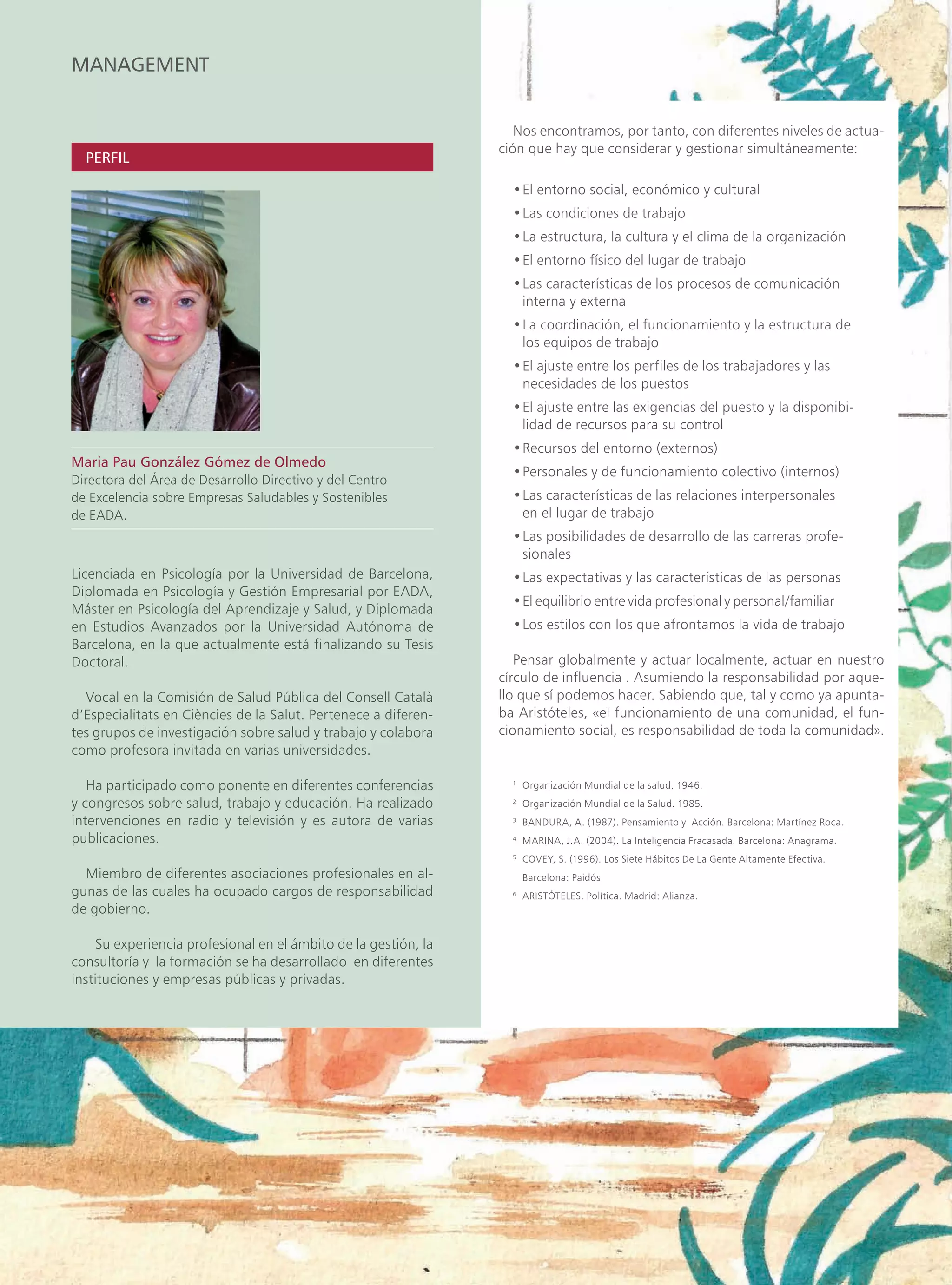 MANAGEMENT


                                                                    Nos encontramos, por tanto, con diferentes niveles de actua-
                                                                 ción que hay que considerar y gestionar simultáneamente:
  PERFIL

                                                                   • El entorno social, económico y cultural
                                                                   • Las condiciones de trabajo
                                                                   • La estructura, la cultura y el clima de la organización
                                                                   • El entorno físico del lugar de trabajo
                                                                   • Las características de los procesos de comunicación
                                                                     interna y externa
                                                                   •La coordinación, el funcionamiento y la estructura de
                                                                    los equipos de trabajo
                                                                   •El ajuste entre los perfiles de los trabajadores y las
                                                                    necesidades de los puestos
                                                                   •El ajuste entre las exigencias del puesto y la disponibi-
                                                                    lidad de recursos para su control
                                                                   • Recursos del entorno (externos)
Maria Pau González Gómez de Olmedo
                                                                   • Personales y de funcionamiento colectivo (internos)
Directora del Área de Desarrollo Directivo y del Centro
de Excelencia sobre Empresas Saludables y Sostenibles              • Las características de las relaciones interpersonales
de EADA.                                                             en el lugar de trabajo
                                                                   •Las posibilidades de desarrollo de las carreras profe-
                                                                    sionales
Licenciada en Psicología por la Universidad de Barcelona,          • Las expectativas y las características de las personas
Diplomada en Psicología y Gestión Empresarial por EADA,
                                                                   •El equilibrio entre vida profesional y personal/familiar
Máster en Psicología del Aprendizaje y Salud, y Diplomada
en Estudios Avanzados por la Universidad Autónoma de               • Los estilos con los que afrontamos la vida de trabajo
Barcelona, en la que actualmente está finalizando su Tesis
Doctoral.                                                           Pensar globalmente y actuar localmente, actuar en nuestro
                                                                 círculo de influencia . Asumiendo la responsabilidad por aque-
  Vocal en la Comisión de Salud Pública del Consell Català       llo que sí podemos hacer. Sabiendo que, tal y como ya apunta-
d’Especialitats en Ciències de la Salut. Pertenece a diferen-    ba Aristóteles, «el funcionamiento de una comunidad, el fun-
tes grupos de investigación sobre salud y trabajo y colabora     cionamiento social, es responsabilidad de toda la comunidad».
como profesora invitada en varias universidades.

   Ha participado como ponente en diferentes conferencias          1
                                                                       Organización Mundial de la salud. 1946.
y congresos sobre salud, trabajo y educación. Ha realizado         2
                                                                       Organización Mundial de la Salud. 1985.
intervenciones en radio y televisión y es autora de varias         3
                                                                       BANDURA, A. (1987). Pensamiento y Acción. Barcelona: Martínez Roca.
publicaciones.                                                     4
                                                                       MARINA, J.A. (2004). La Inteligencia Fracasada. Barcelona: Anagrama.
                                                                   5
                                                                       COVEY, S. (1996). Los Siete Hábitos De La Gente Altamente Efectiva.
  Miembro de diferentes asociaciones profesionales en al-              Barcelona: Paidós.
gunas de las cuales ha ocupado cargos de responsabilidad           6
                                                                       ARISTÓTELES. Política. Madrid: Alianza.
de gobierno.

     Su experiencia profesional en el ámbito de la gestión, la
consultoría y la formación se ha desarrollado en diferentes
instituciones y empresas públicas y privadas.
 