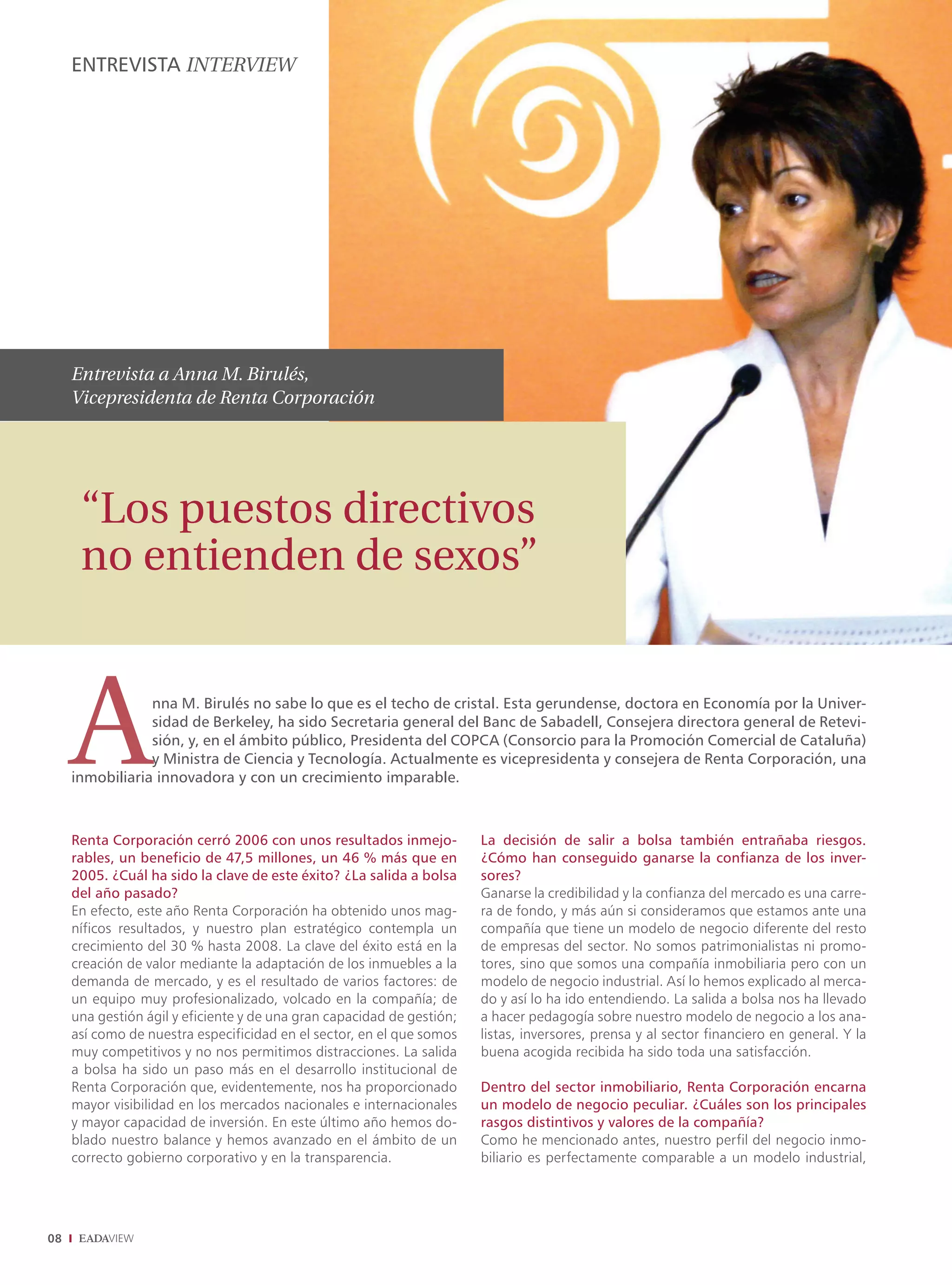 ENTREVISTA INTERVIEW




     Entrevista a Anna M. Birulés,
     Vicepresidenta de Renta Corporación




      “Los puestos directivos
      no entienden de sexos”



     A           nna M. Birulés no sabe lo que es el techo de cristal. Esta gerundense, doctora en Economía por la Univer-
                 sidad de Berkeley, ha sido Secretaria general del Banc de Sabadell, Consejera directora general de Retevi-
                 sión, y, en el ámbito público, Presidenta del COPCA (Consorcio para la Promoción Comercial de Cataluña)
                 y Ministra de Ciencia y Tecnología. Actualmente es vicepresidenta y consejera de Renta Corporación, una
     inmobiliaria innovadora y con un crecimiento imparable.



     Renta Corporación cerró 2006 con unos resultados inmejo-           La decisión de salir a bolsa también entrañaba riesgos.
     rables, un beneficio de 47,5 millones, un 46 % más que en          ¿Cómo han conseguido ganarse la confianza de los inver-
     2005. ¿Cuál ha sido la clave de este éxito? ¿La salida a bolsa     sores?
     del año pasado?                                                    Ganarse la credibilidad y la confianza del mercado es una carre-
     En efecto, este año Renta Corporación ha obtenido unos mag-        ra de fondo, y más aún si consideramos que estamos ante una
     níficos resultados, y nuestro plan estratégico contempla un        compañía que tiene un modelo de negocio diferente del resto
     crecimiento del 30 % hasta 2008. La clave del éxito está en la     de empresas del sector. No somos patrimonialistas ni promo-
     creación de valor mediante la adaptación de los inmuebles a la     tores, sino que somos una compañía inmobiliaria pero con un
     demanda de mercado, y es el resultado de varios factores: de       modelo de negocio industrial. Así lo hemos explicado al merca-
     un equipo muy profesionalizado, volcado en la compañía; de         do y así lo ha ido entendiendo. La salida a bolsa nos ha llevado
     una gestión ágil y eficiente y de una gran capacidad de gestión;   a hacer pedagogía sobre nuestro modelo de negocio a los ana-
     así como de nuestra especificidad en el sector, en el que somos    listas, inversores, prensa y al sector financiero en general. Y la
     muy competitivos y no nos permitimos distracciones. La salida      buena acogida recibida ha sido toda una satisfacción.
     a bolsa ha sido un paso más en el desarrollo institucional de
     Renta Corporación que, evidentemente, nos ha proporcionado         Dentro del sector inmobiliario, Renta Corporación encarna
     mayor visibilidad en los mercados nacionales e internacionales     un modelo de negocio peculiar. ¿Cuáles son los principales
     y mayor capacidad de inversión. En este último año hemos do-       rasgos distintivos y valores de la compañía?
     blado nuestro balance y hemos avanzado en el ámbito de un          Como he mencionado antes, nuestro perfil del negocio inmo-
     correcto gobierno corporativo y en la transparencia.               biliario es perfectamente comparable a un modelo industrial,




08
 