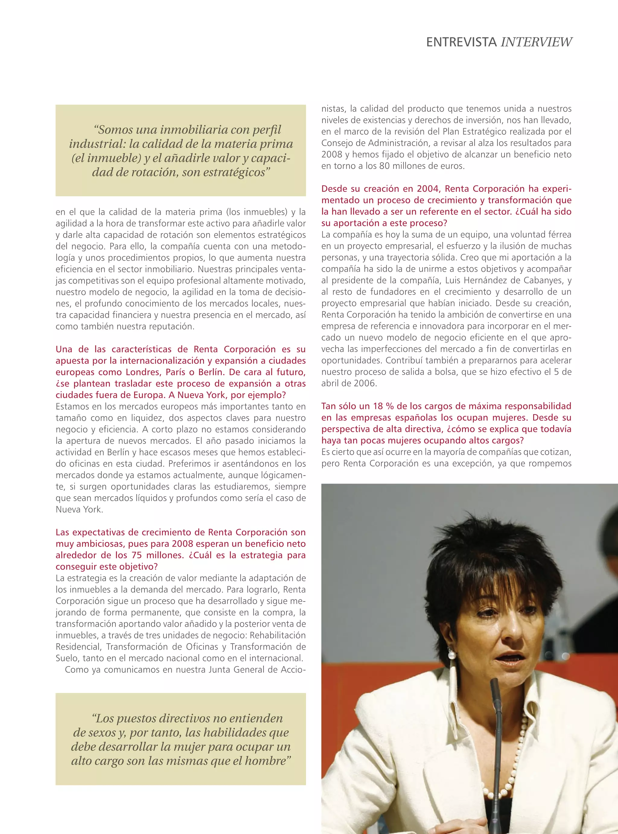 ENTREVISTA INTERVIEW



                                                                    nistas, la calidad del producto que tenemos unida a nuestros
                                                                    niveles de existencias y derechos de inversión, nos han llevado,
         “Somos una inmobiliaria con perﬁl                          en el marco de la revisión del Plan Estratégico realizada por el
   industrial: la calidad de la materia prima                       Consejo de Administración, a revisar al alza los resultados para
    (el inmueble) y el añadirle valor y capaci-                     2008 y hemos fijado el objetivo de alcanzar un beneficio neto
                                                                    en torno a los 80 millones de euros.
         dad de rotación, son estratégicos”
                                                                    Desde su creación en 2004, Renta Corporación ha experi-
                                                                    mentado un proceso de crecimiento y transformación que
en el que la calidad de la materia prima (los inmuebles) y la       la han llevado a ser un referente en el sector. ¿Cuál ha sido
agilidad a la hora de transformar este activo para añadirle valor   su aportación a este proceso?
y darle alta capacidad de rotación son elementos estratégicos       La compañía es hoy la suma de un equipo, una voluntad férrea
del negocio. Para ello, la compañía cuenta con una metodo-          en un proyecto empresarial, el esfuerzo y la ilusión de muchas
logía y unos procedimientos propios, lo que aumenta nuestra         personas, y una trayectoria sólida. Creo que mi aportación a la
eficiencia en el sector inmobiliario. Nuestras principales venta-   compañía ha sido la de unirme a estos objetivos y acompañar
jas competitivas son el equipo profesional altamente motivado,      al presidente de la compañía, Luis Hernández de Cabanyes, y
nuestro modelo de negocio, la agilidad en la toma de decisio-       al resto de fundadores en el crecimiento y desarrollo de un
nes, el profundo conocimiento de los mercados locales, nues-        proyecto empresarial que habían iniciado. Desde su creación,
tra capacidad financiera y nuestra presencia en el mercado, así     Renta Corporación ha tenido la ambición de convertirse en una
como también nuestra reputación.                                    empresa de referencia e innovadora para incorporar en el mer-
                                                                    cado un nuevo modelo de negocio eficiente en el que apro-
Una de las características de Renta Corporación es su               vecha las imperfecciones del mercado a fin de convertirlas en
apuesta por la internacionalización y expansión a ciudades          oportunidades. Contribuí también a prepararnos para acelerar
europeas como Londres, París o Berlín. De cara al futuro,           nuestro proceso de salida a bolsa, que se hizo efectivo el 5 de
¿se plantean trasladar este proceso de expansión a otras            abril de 2006.
ciudades fuera de Europa. A Nueva York, por ejemplo?
Estamos en los mercados europeos más importantes tanto en           Tan sólo un 18 % de los cargos de máxima responsabilidad
tamaño como en liquidez, dos aspectos claves para nuestro           en las empresas españolas los ocupan mujeres. Desde su
negocio y eficiencia. A corto plazo no estamos considerando         perspectiva de alta directiva, ¿cómo se explica que todavía
la apertura de nuevos mercados. El año pasado iniciamos la          haya tan pocas mujeres ocupando altos cargos?
actividad en Berlín y hace escasos meses que hemos estableci-       Es cierto que así ocurre en la mayoría de compañías que cotizan,
do oficinas en esta ciudad. Preferimos ir asentándonos en los       pero Renta Corporación es una excepción, ya que rompemos
mercados donde ya estamos actualmente, aunque lógicamen-
te, si surgen oportunidades claras las estudiaremos, siempre
que sean mercados líquidos y profundos como sería el caso de
Nueva York.

Las expectativas de crecimiento de Renta Corporación son
muy ambiciosas, pues para 2008 esperan un beneficio neto
alrededor de los 75 millones. ¿Cuál es la estrategia para
conseguir este objetivo?
La estrategia es la creación de valor mediante la adaptación de
los inmuebles a la demanda del mercado. Para lograrlo, Renta
Corporación sigue un proceso que ha desarrollado y sigue me-
jorando de forma permanente, que consiste en la compra, la
transformación aportando valor añadido y la posterior venta de
inmuebles, a través de tres unidades de negocio: Rehabilitación
Residencial, Transformación de Oficinas y Transformación de
Suelo, tanto en el mercado nacional como en el internacional.
   Como ya comunicamos en nuestra Junta General de Accio-




       “Los puestos directivos no entienden
   de sexos y, por tanto, las habilidades que
   debe desarrollar la mujer para ocupar un
   alto cargo son las mismas que el hombre”
 