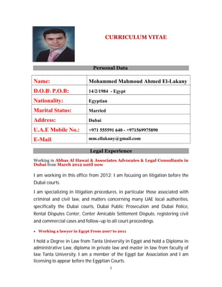 1
CURRICULUM VITAE
Personal Data
Name: Mohammed Mahmoud Ahmed El-Lakany
D.O.B P.O.B: 14/2/1984 - Egypt
Nationality: Egyptian
Marital Status: Married
Address: Dubai
U.A.E Mobile No.: +971 555591 640 - +971569975890
E-Mail: mm.ellakany@gmail.com
Legal Experience
Working in Abbas Al Hawai & Associates Advocates & Legal Consultants in
Dubai from March 2012 until now
I am working in this office from 2012; I am focusing on litigation before the
Dubai courts.
I am specializing in litigation procedures, in particular those associated with
criminal and civil law, and matters concerning many UAE local authorities,
specifically the Dubai courts, Dubai Public Prosecution and Dubai Police,
Rental Disputes Center, Center Amicable Settlement Dispute, registering civil
and commercial cases and follow-up to all court proceedings.
 Working a lawyer in Egypt From 2007 to 2011
I hold a Degree in Law from Tanta University in Egypt and hold a Diploma in
administrative Law, diploma in private law and master in law from faculty of
law Tanta University. I am a member of the Egypt bar Association and I am
licensing to appear before the Egyptian Courts.
 