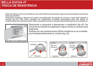 10
BELLA DUCHA 4T
TROCA DE RESISTÊNCIA
Antes de efetuar a troca da resistência, leia este folheto de instruções e siga as recomendações específicas
para o seu produto.
ATENÇÃO: Desligue o disjuntor do quadro de distribuição de energia do circuito no qual está instalado o
produto (fig.:01). Não fazer emendas em resistências rompidas (queimadas) para não alterar as
características técnicas do produto. Não é necessário remover o produto da parede para trocar a resistência.
Quadro de distribuição
01
Desconecte a mangueira e desrosqueie o espalhador (fig.:02). No
momento da retirada do espalhador a água contida no produto sairá
totalmente.
Verifique se o seu produto possui refil de resistência ou se a resistên-
cia é instalada diretamente no produto (fig.:03).
Espalhador
Refil com a
Resistência
Espalhador
Somente a
Resistência
02 03
Espalhador
Mangueira
Com Refil Sem Refil
 