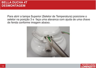 BELLA DUCHA 4T
DESMONTAGEM
Para abrir a tampa Superior (Seletor de Temperatura) posicione o
seletor na posição 3 e faça uma alavanca com ajuda de uma chave
de fenda conforme imagem abaixo.
13
 