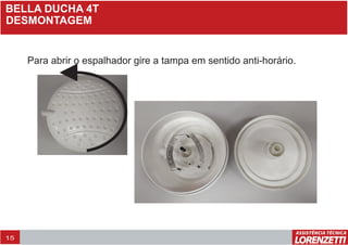 BELLA DUCHA 4T
DESMONTAGEM
Para abrir o espalhador gire a tampa em sentido anti-horário.
15
 