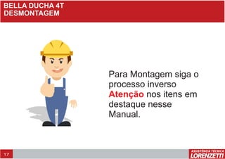 BELLA DUCHA 4T
DESMONTAGEM
Para Montagem siga o
processo inverso
nos itens em
destaque nesse
Manual.
Atenção
17
 