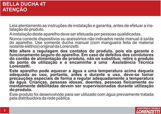 2
BELLA DUCHA 4T
ATENÇÃO
Leia atentamento as instruções de instalação e garantia, antes de efetuar a ins-
talação do produto.
Ainstalação deste aparelho deve ser efetuada por pessoas qualidicadas.
Nunca conecte dispositivos ou acessórios não indicados neste manual à saída
do aparelho. Use somente ducha manual (com mangueira feita de material
isolante elétrico) original da Lorenzetti.
Não altere a regulagem dos contatos do produto, pois ela garante o
funcionamento seguro do aparelho. Em caso de defeitos dos condutores
do cordão de alimentação do produto, não os substitua; retire o produto
do ponto de utilização e o encaminhe a uma Assistência Técnica
Lorenzetti.
Este aparelho pode aquecer a água a uma temperatura acima daquela
adequada ao uso, portanto, antes e durante o uso, deve-se tomar
precauções especiais de forma a regular adequadamente a temperatura
da água. Crianças, pessoas idosas, doentes, pessoas fisicamente ou
mentalmente debilitadas devem ser supervisionadas durante utilização
do produto.
Este produto foi desenvolvido para ser utilizado com água previamente tratada
pela distribuidora da rede pública.
Leia atentamento as instruções de instalação e garantia, antes de efetuar a ins-
talação do produto.
Ainstalação deste aparelho deve ser efetuada por pessoas qualidicadas.
Nunca conecte dispositivos ou acessórios não indicados neste manual à saída
do aparelho. Use somente ducha manual (com mangueira feita de material
isolante elétrico) original da Lorenzetti.
Não altere a regulagem dos contatos do produto, pois ela garante o
funcionamento seguro do aparelho. Em caso de defeitos dos condutores
do cordão de alimentação do produto, não os substitua; retire o produto
do ponto de utilização e o encaminhe a uma Assistência Técnica
Lorenzetti.
Este aparelho pode aquecer a água a uma temperatura acima daquela
adequada ao uso, portanto, antes e durante o uso, deve-se tomar
precauções especiais de forma a regular adequadamente a temperatura
da água. Crianças, pessoas idosas, doentes, pessoas fisicamente ou
mentalmente debilitadas devem ser supervisionadas durante utilização
do produto.
Este produto foi desenvolvido para ser utilizado com água previamente tratada
pela distribuidora da rede pública.
 