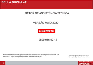 BELLA DUCHA 4T
18
VERSÃO MAIO 2020
SETOR DE ASSISTÊNCIA TÉCNICA
0800 016 02 12
Material de treinamento, propriedade de uso exclusivo da empresa Lorenzetti S/A
Proibido a cópia ou reprodução sem previa Autorização
Elaboração: Renato Rodrigues de Souza
Aprovação: Eng. Paulo Henrique Santos
 