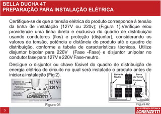 3
BELLA DUCHA 4T
PREPARAÇÃO PARA INSTALAÇÃO ELÉTRICA
Certifique-se de que a tensão elétrica do produto corresponde á tensão
da linha de instalação (127V ou 220v); (Figura 1).Verifique e/ou
providencie uma linha direta e exclusiva do quadro de distribuição
usando condutores (fios) e proteção (disjuntor), considerando os
valores de tensão, potência e distância do produto até o quadro de
distribuição, conforme a tabela de características técnicas. Utilize
disjuntor bipolar para 220V (Fase -Fase) e disjuntor unipolar no
condutor fase para 127V e 220V Fase-neutro.
Desligue o disjuntor ou chave fúsivel do quadro de distribuição de
energia elétrica do circuito no qual será instalado o produto antes de
iniciar a instalação (Fig 2).
2
220V~ 5500W 30A 4mm
a
Figura 01
Seletor de
temperaturas
Potência
econômica
Posição
desligado
127 V~
220 V~
Produto
Barra
de Terra
Barra de
Neutro
Figura 02
 