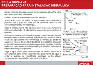4
BELLA DUCHA 4T
PREPARAÇÃO PARA INSTALAÇÃO HIDRAULICA
Abra o registro de água e deixe correr bastante água fria para
remover a sujeira da tubulação.
Instale o produto no cano sem usar ferramentas.
A altura do ponto de saída da água (onde será instalado o
produto) até o piso do boxe ou da banheira deve ser de
aproximadamente 2 metros (Fig 3).
Caso o encanamento não coincida com a rosca de ½" (BSP)
utilize um adaptador. O adaptador e o cano não acompanham o
produto.
Adistancia entre o ponto de saída água e o nível da caixa d’água
deve ser de no mínimo 1 metro e no máximo de 40 metros. Para
coluna de água entre 80 e 400 kPa (8 e 40 mca); ou saida de
água proveniente da rua (distribuidora), é necessário encaixar
o dispositivo economizador de água que acompanha o produto
no furo do niple de entrada de água ( Fig 4); Use fita veda-rosca
na entrada de água do produto.
Faça a água correr pelo produto antes de fazer a conexão á
rede elétrica, para enher a câmara de aquecimento de água e
evitar a queima da resistência. Verifique se há algum
vazamento, em seguida feche o registro de água.
10 kPa = 1 m.c.a. = 1 metro linear
m.c.a.(metro de coluna de água)
piso
saída de
água
2 m
h=10 kPa (1 m.c.a.) MÍN.
400 kPa (40m.c.a.) MÁX.
caixa
d`água
Figura 03
Figura 04
Dispositivo
economizador
de água
Niple de
entrada
de água
Fita veda-rosca
Rosca ½" BSP
 