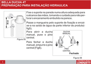 5
BELLA DUCHA 4T
Fixe o suporte na parede numa altura adequada para
o alcance das mãos, tomando o cuidado para não per-
furar o encanamento embutido na parece.
Passe a mangueira pelo suporte de fixação e encai-
xe-a na saída de água da parte inferior do produto(-
fig5).
Figura 05
40cm
Para abrir a ducha
manual, puxe o pino
central.
Para fechar a ducha
manual, empurre o pino
central (Fig6).
Fechado
DUCHA
MANUAL
PINO
CENTRAL
Figura 06
PREPARAÇÃO PARA INSTALAÇÃO HIDRAULICA
 