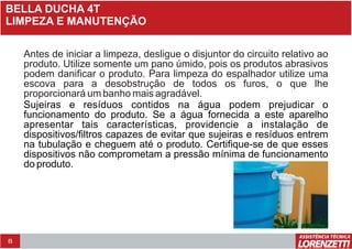 8
BELLA DUCHA 4T
LIMPEZA E MANUTENÇÃO
Antes de iniciar a limpeza, desligue o disjuntor do circuito relativo ao
produto. Utilize somente um pano úmido, pois os produtos abrasivos
podem danificar o produto. Para limpeza do espalhador utilize uma
escova para a desobstrução de todos os furos, o que lhe
proporcionará um banho mais agradável.
Sujeiras e resíduos contidos na água podem prejudicar o
funcionamento do produto. Se a água fornecida a este aparelho
apresentar tais características, providencie a instalação de
dispositivos/filtros capazes de evitar que sujeiras e resíduos entrem
na tubulação e cheguem até o produto. Certifique-se de que esses
dispositivos não comprometam a pressão mínima de funcionamento
do produto.
 