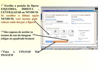  Escolha a posição da figura:
ESQUERDA, DIREITA ,
CENTRALIZAR ou NENHUM.
Se escolher a última opção
NENHUM, você mesmo pode
colocar onde desejar a figura.
Não esqueça de aceitar os
termos de uso da Imagem
(clique no quadrado branco)
Faça o UPLOAD DA
IMAGEM
 