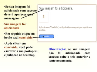 •Se sua imagem foi
adicionada com sucesso
deverá aparecer essa
mensagem:
Sua imagem foi
adicionada
•Em seguida clique no
botão azul concluído
•Após clicar em
concluído, você pode
escrever a sua postagem
e publicar no seu blog.
Observação: se sua imagem
não foi adicionada com
sucesso volte a tela anterior e
tente novamente.
 