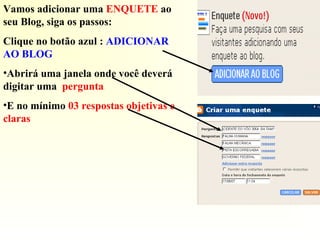 Vamos adicionar uma ENQUETE ao
seu Blog, siga os passos:
Clique no botão azul : ADICIONAR
AO BLOG
•Abrirá uma janela onde você deverá
digitar uma pergunta
•E no mínimo 03 respostas objetivas e
claras
 